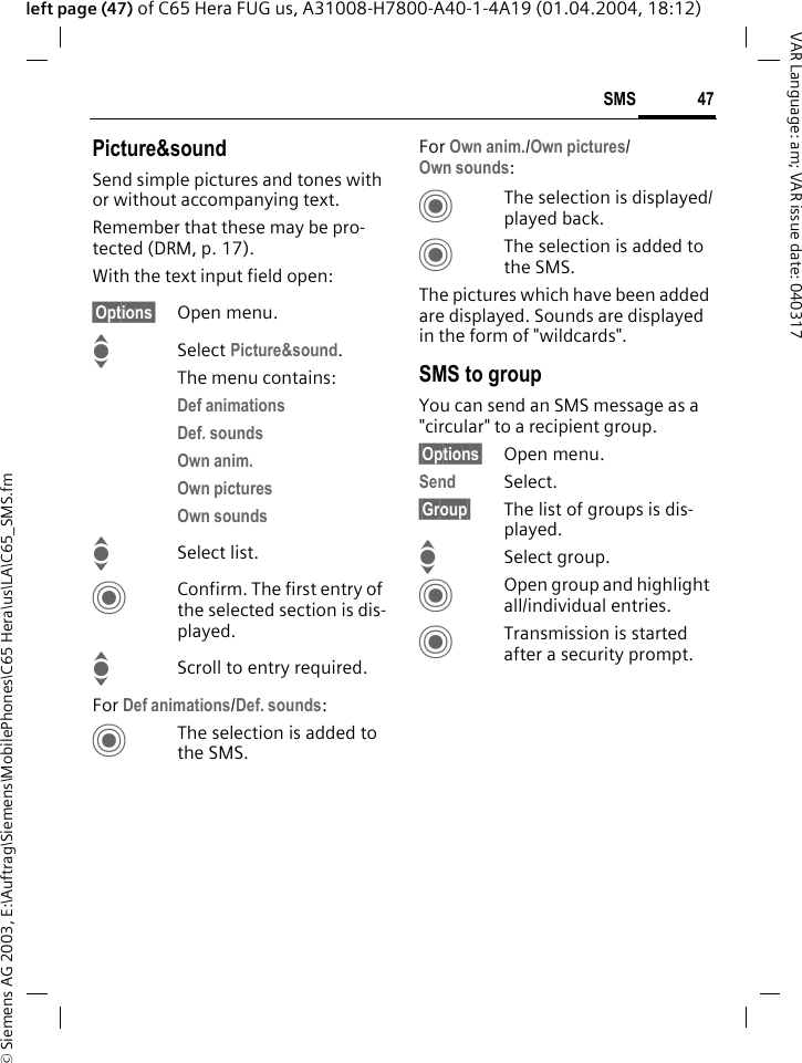 &copy; Siemens AG 2003, E:\Auftrag\Siemens\MobilePhones\C65 Hera\us\LA\C65_SMS.fm47SMSVAR Language: am; VAR issue date: 040317left page (47) of C65 Hera FUG us, A31008-H7800-A40-1-4A19 (01.04.2004, 18:12)Picture&amp;soundSend simple pictures and tones with or without accompanying text. Remember that these may be pro-tected (DRM, p. 17).With the text input field open:&sect;Options&sect; Open menu.ISelect Picture&amp;sound. The menu contains:Def animations Def. sounds Own anim. Own pictures Own sounds ISelect list.CConfirm. The first entry of the selected section is dis-played.IScroll to entry required.For Def animations/Def. sounds:CThe selection is added to the SMS.For Own anim./Own pictures/Own sounds:CThe selection is displayed/played back.CThe selection is added to the SMS.The pictures which have been added are displayed. Sounds are displayed in the form of "wildcards".SMS to groupYou can send an SMS message as a "circular" to a recipient group.&sect;Options&sect; Open menu.Send Select.&sect;Group&sect; The list of groups is dis-played.ISelect group.COpen group and highlight all/individual entries.CTransmission is started after a security prompt.
