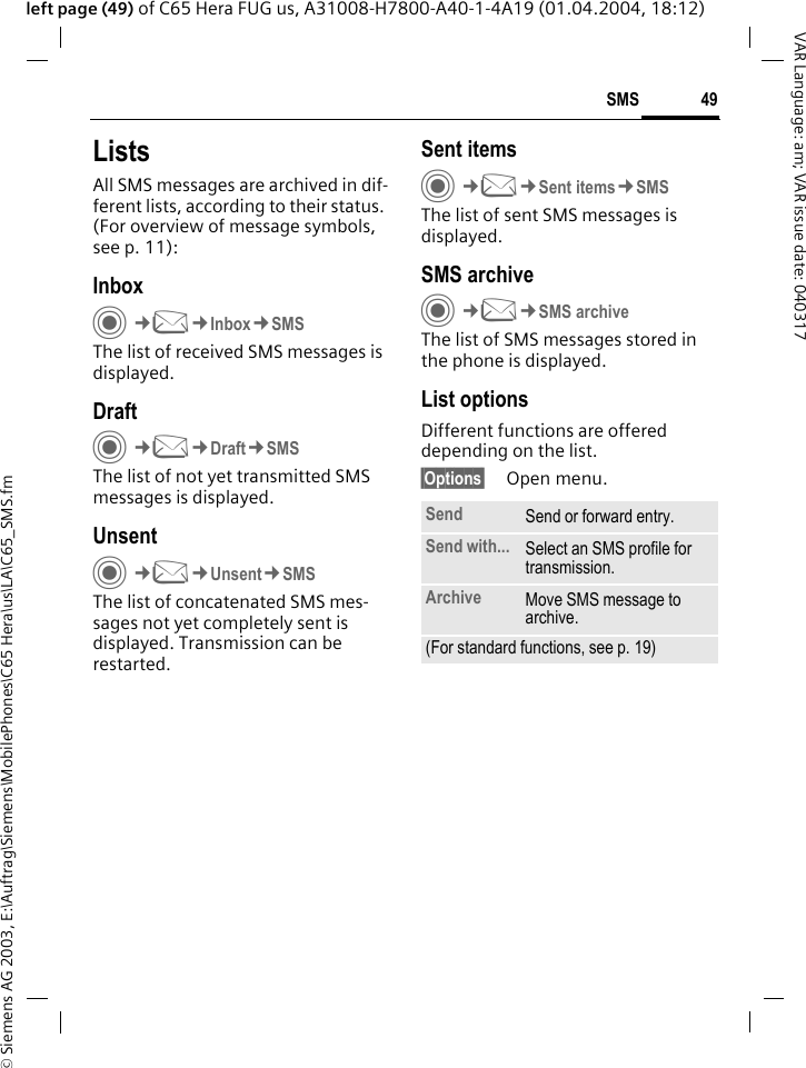&copy; Siemens AG 2003, E:\Auftrag\Siemens\MobilePhones\C65 Hera\us\LA\C65_SMS.fm49SMSVAR Language: am; VAR issue date: 040317left page (49) of C65 Hera FUG us, A31008-H7800-A40-1-4A19 (01.04.2004, 18:12)ListsAll SMS messages are archived in dif-ferent lists, according to their status. (For overview of message symbols, see p. 11):InboxC&cent;M&cent;Inbox&cent;SMSThe list of received SMS messages is displayed.DraftC&cent;M&cent;Draft&cent;SMSThe list of not yet transmitted SMS messages is displayed.UnsentC&cent;M&cent;Unsent&cent;SMSThe list of concatenated SMS mes-sages not yet completely sent is displayed. Transmission can be restarted.Sent itemsC&cent;M&cent;Sent items&cent;SMSThe list of sent SMS messages is displayed.SMS archiveC&cent;M&cent;SMS archiveThe list of SMS messages stored in the phone is displayed. List optionsDifferent functions are offered depending on the list.&sect;Options&sect; Open menu.Send Send or forward entry.Send with... Select an SMS profile for transmission.Archive Move SMS message to archive.(For standard functions, see p. 19)