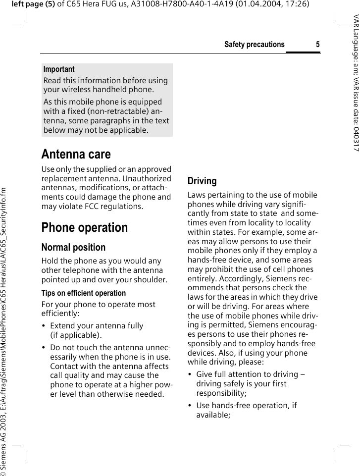 &copy; Siemens AG 2003, E:\Auftrag\Siemens\MobilePhones\C65 Hera\us\LA\C65_SecurityInfo.fm5Safety precautionsVAR Language: am; VAR issue date: 040317left page (5) of C65 Hera FUG us, A31008-H7800-A40-1-4A19 (01.04.2004, 17:26)Antenna careUse only the supplied or an approved replacement antenna. Unauthorized antennas, modifications, or attach-ments could damage the phone and may violate FCC regulations.Phone operationNormal positionHold the phone as you would any other telephone with the antenna pointed up and over your shoulder.Tips on efficient operationFor your phone to operate most efficiently:&bull; Extend your antenna fully (if applicable).&bull; Do not touch the antenna unnec-essarily when the phone is in use. Contact with the antenna affects call quality and may cause the phone to operate at a higher pow-er level than otherwise needed.    DrivingLaws pertaining to the use of mobile phones while driving vary signifi-cantly from state to state  and some-times even from locality to locality within states. For example, some ar-eas may allow persons to use their mobile phones only if they employ a hands-free device, and some areas may prohibit the use of cell phones entirely. Accordingly, Siemens rec-ommends that persons check the laws for the areas in which they drive or will be driving. For areas where the use of mobile phones while driv-ing is permitted, Siemens encourag-es persons to use their phones re-sponsibly and to employ hands-free devices. Also, if using your phone while driving, please:&bull; Give full attention to driving &ndash; driving safely is your first responsibility;&bull; Use hands-free operation, if available;ImportantRead this information before using your wireless handheld phone.As this mobile phone is equipped with a fixed (non-retractable) an-tenna, some paragraphs in the text below may not be applicable. 