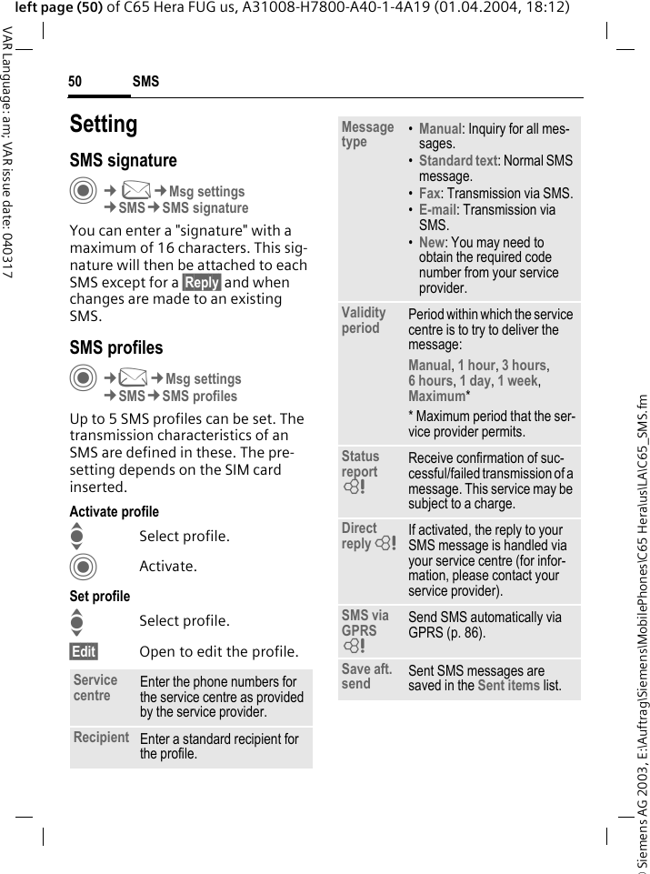 &copy; Siemens AG 2003, E:\Auftrag\Siemens\MobilePhones\C65 Hera\us\LA\C65_SMS.fmSMS50VAR Language: am; VAR issue date: 040317left page (50) of C65 Hera FUG us, A31008-H7800-A40-1-4A19 (01.04.2004, 18:12)SettingSMS signatureC&cent;M&cent;Msg settings&cent;SMS&cent;SMS signatureYou can enter a "signature" with a maximum of 16 characters. This sig-nature will then be attached to each SMS except for a &sect;Reply&sect; and when changes are made to an existing SMS.SMS profilesC&cent;M&cent;Msg settings&cent;SMS&cent;SMS profilesUp to 5 SMS profiles can be set. The transmission characteristics of an SMS are defined in these. The pre-setting depends on the SIM card inserted.Activate profileISelect profile.CActivate.Set profileISelect profile.&sect;Edit&sect; Open to edit the profile.Service centre Enter the phone numbers for the service centre as provided by the service provider.Recipient Enter a standard recipient for the profile.Message type &bull;Manual: Inquiry for all mes-sages.&bull;Standard text: Normal SMS message.&bull;Fax: Transmission via SMS.&bull;E-mail: Transmission via SMS.&bull;New: You may need to obtain the required code number from your service provider.Validity period Period within which the service centre is to try to deliver the message:Manual, 1 hour, 3 hours, 6 hours, 1 day, 1 week, Maximum* * Maximum period that the ser-vice provider permits.Status report = Receive confirmation of suc-cessful/failed transmission of a message. This service may be subject to a charge.Direct reply = If activated, the reply to your SMS message is handled via your service centre (for infor-mation, please contact your service provider).SMS via GPRS = Send SMS automatically via GPRS (p. 86).Save aft. send Sent SMS messages are saved in the Sent items list.