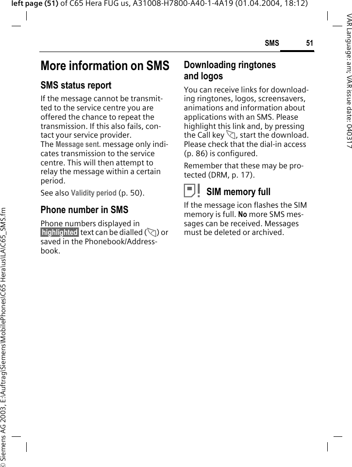 &copy; Siemens AG 2003, E:\Auftrag\Siemens\MobilePhones\C65 Hera\us\LA\C65_SMS.fm51SMSVAR Language: am; VAR issue date: 040317left page (51) of C65 Hera FUG us, A31008-H7800-A40-1-4A19 (01.04.2004, 18:12)More information on SMSSMS status reportIf the message cannot be transmit-ted to the service centre you are offered the chance to repeat the transmission. If this also fails, con-tact your service provider. The Message sent. message only indi-cates transmission to the service centre. This will then attempt to relay the message within a certain period.See also Validity period (p. 50).Phone number in SMSPhone numbers displayed in &sect;highlighted&sect; text can be dialled (A) or saved in the Phonebook/Address-book.Downloading ringtones and logosYou can receive links for download-ing ringtones, logos, screensavers, animations and information about applications with an SMS. Please highlight this link and, by pressing the Call key A, start the download. Please check that the dial-in access (p. 86) is configured.Remember that these may be pro-tected (DRM, p. 17).&atilde;SIM memory fullIf the message icon flashes the SIM memory is full. No more SMS mes-sages can be received. Messages must be deleted or archived.