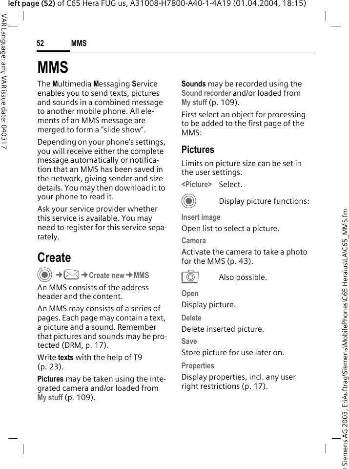 &copy; Siemens AG 2003, E:\Auftrag\Siemens\MobilePhones\C65 Hera\us\LA\C65_MMS.fmMMS52VAR Language: am; VAR issue date: 040317left page (52) of C65 Hera FUG us, A31008-H7800-A40-1-4A19 (01.04.2004, 18:15)MMSThe Multimedia Messaging Service enables you to send texts, pictures and sounds in a combined message to another mobile phone. All ele-ments of an MMS message are merged to form a "slide show".Depending on your phone's settings, you will receive either the complete message automatically or notifica-tion that an MMS has been saved in the network, giving sender and size details. You may then download it to your phone to read it. Ask your service provider whether this service is available. You may need to register for this service sepa-rately.CreateC&cent;M&cent;Create new&cent;MMSAn MMS consists of the address header and the content. An MMS may consists of a series of pages. Each page may contain a text, a picture and a sound. Remember that pictures and sounds may be pro-tected (DRM, p. 17).Write texts with the help of T9 (p. 23).Pictures may be taken using the inte-grated camera and/or loaded from My stuff (p. 109).Sounds may be recorded using the Sound recorder and/or loaded from My stuff (p. 109). First select an object for processing to be added to the first page of the MMS:PicturesLimits on picture size can be set in the user settings.<Picture> Select.CDisplay picture functions:Insert imageOpen list to select a picture.CameraActivate the camera to take a photo for the MMS (p. 43). RAlso possible.OpenDisplay picture.Delete Delete inserted picture.SaveStore picture for use later on.Properties Display properties, incl. any user right restrictions (p. 17).
