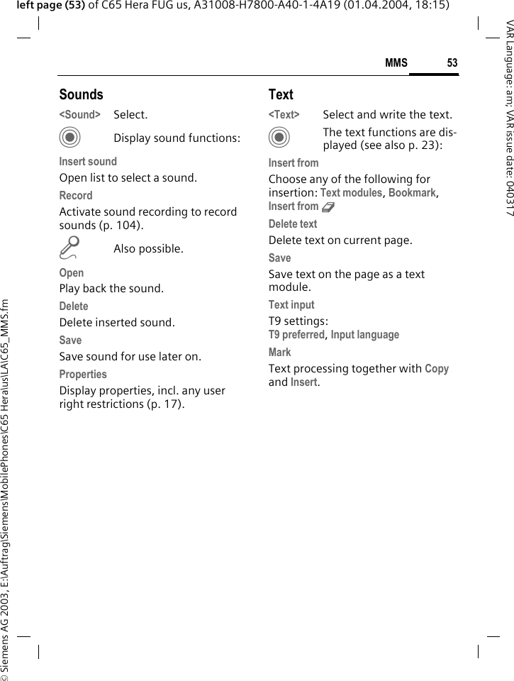 &copy; Siemens AG 2003, E:\Auftrag\Siemens\MobilePhones\C65 Hera\us\LA\C65_MMS.fm53MMSVAR Language: am; VAR issue date: 040317left page (53) of C65 Hera FUG us, A31008-H7800-A40-1-4A19 (01.04.2004, 18:15)Sounds<Sound> Select. CDisplay sound functions:Insert soundOpen list to select a sound.RecordActivate sound recording to record sounds (p. 104).mAlso possible.OpenPlay back the sound.DeleteDelete inserted sound.SaveSave sound for use later on.PropertiesDisplay properties, incl. any user right restrictions (p. 17).Text<Text> Select and write the text.CThe text functions are dis-played (see also p. 23):Insert fromChoose any of the following for insertion: Text modules, Bookmark, Insert from d Delete textDelete text on current page.SaveSave text on the page as a text module.Text inputT9 settings:T9 preferred, Input language MarkText processing together with Copy and Insert.
