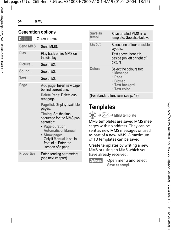 &copy; Siemens AG 2003, E:\Auftrag\Siemens\MobilePhones\C65 Hera\us\LA\C65_MMS.fmMMS54VAR Language: am; VAR issue date: 040317left page (54) of C65 Hera FUG us, A31008-H7800-A40-1-4A19 (01.04.2004, 18:15)Generation options&sect;Options&sect; Open menu. lawTemplatesC&cent;M&cent;MMS templateMMS templates are saved MMS mes-sages with no address. They can be sent as new MMS messages or used as part of a new MMS. A maximum of 10 templates can be saved.Create templates by writing a new MMS or using an MMS which you have already received. &sect;Options&sect; Open menu and select Save as templ.Send MMS Send MMS.Play Play back entire MMS on the display.Picture... See p. 52.Sound... See p. 53.Text... See p. 53.Page Add page: Insert new page behind current one.Delete Page: Delete cur-rent page.Page list: Display available pages.Timing: Set the time sequence for the MMS pre-sentation:&bull;Page duration:Automatic or Manual &bull;Show page:Only if Manual is set in front of it. Enter the lifespan of a page.Properties Enter sending parameters (see next chapter).Save as templ. Save created MMS as a template. See also below.Layout Select one of four possible layouts:Text above, beneath, beside (on left or right of) picture.Colors Select the colours for:&bull;Message &bull;Page &bull;Bitmap &bull;Text backgrd. &bull;Text color (For standard functions see p. 19)