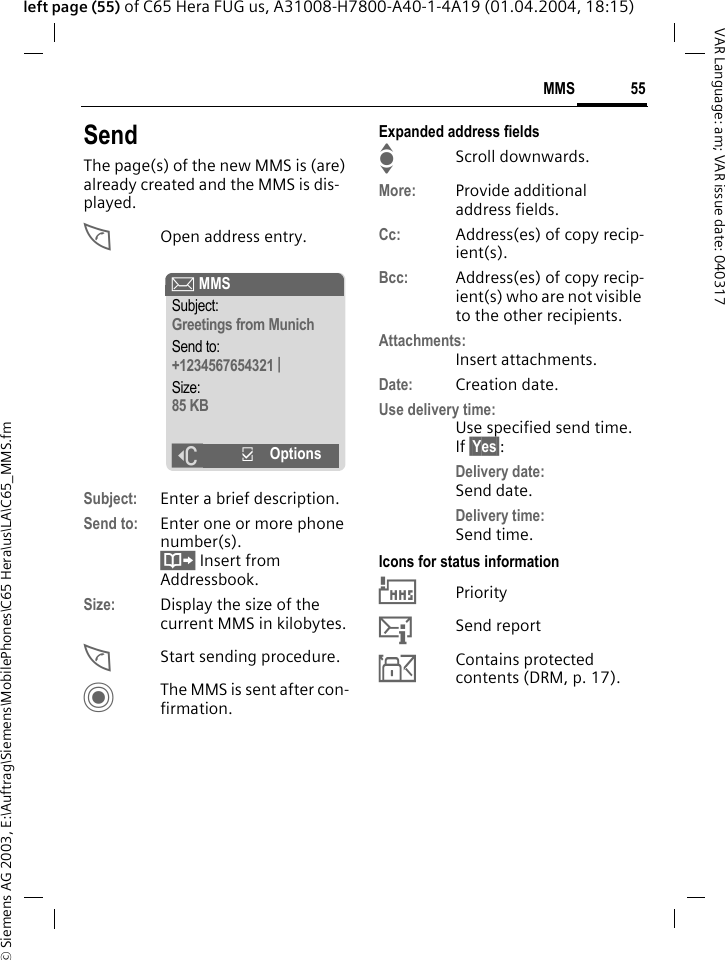 &copy; Siemens AG 2003, E:\Auftrag\Siemens\MobilePhones\C65 Hera\us\LA\C65_MMS.fm55MMSVAR Language: am; VAR issue date: 040317left page (55) of C65 Hera FUG us, A31008-H7800-A40-1-4A19 (01.04.2004, 18:15)SendThe page(s) of the new MMS is (are) already created and the MMS is dis-played.AOpen address entry.Subject: Enter a brief description.Send to: Enter one or more phone number(s). &Iuml; Insert from Addressbook.Size: Display the size of the current MMS in kilobytes.AStart sending procedure. CThe MMS is sent after con-firmation.Expanded address fieldsIScroll downwards.More: Provide additional address fields.Cc: Address(es) of copy recip-ient(s).Bcc: Address(es) of copy recip-ient(s) who are not visible to the other recipients.Attachments:Insert attachments.Date: Creation date.Use delivery time:Use specified send time. If &sect;Yes&sect;:Delivery date: Send date.Delivery time:Send time.Icons for status information&THORN;Priority&szlig;Send report&aacute;Contains protected contents (DRM, p. 17). &ccedil; MMSSubject:Greetings from MunichSend to:+1234567654321 |Size:85 KB]&igrave;Options