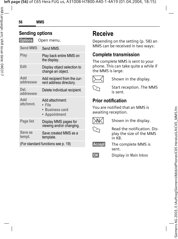 &copy; Siemens AG 2003, E:\Auftrag\Siemens\MobilePhones\C65 Hera\us\LA\C65_MMS.fmMMS56VAR Language: am; VAR issue date: 040317left page (56) of C65 Hera FUG us, A31008-H7800-A40-1-4A19 (01.04.2004, 18:15)Sending options&sect;Options&sect; Open menu.ReceiveDepending on the setting (p. 58) an MMS can be received in two ways:Complete transmissionThe complete MMS is sent to your phone. This can take quite a while if the MMS is large.&ccedil;Shown in the display.<Start reception. The MMS is sent.Prior notificationYou are notified that an MMS is awaiting reception.wShown in the display.<Read the notification. Dis-play the size of the MMS in KB.&sect;Accept&sect; The complete MMS is sent.&sect;OK&sect; Display in Main Inbox Send MMS Send MMS.Play Play back entire MMS on the display.Edit Display object selection to change an object.Add addressee Add recipient from the cur-rent address directory.Del. addressee Delete individual recipient.Add attchmnt. Add attachment:&bull;File &bull;Business card &bull;Appointment Page list Display MMS pages for viewing and/or changing.Save as templ. Save created MMS as a template.(For standard functions see p. 19)
