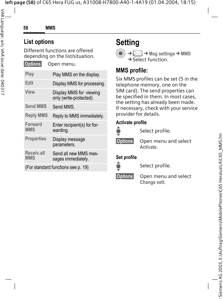 &copy; Siemens AG 2003, E:\Auftrag\Siemens\MobilePhones\C65 Hera\us\LA\C65_MMS.fmMMS58VAR Language: am; VAR issue date: 040317left page (58) of C65 Hera FUG us, A31008-H7800-A40-1-4A19 (01.04.2004, 18:15)List optionsDifferent functions are offered depending on the list/situation.&sect;Options&sect; Open menu.SettingC&cent;M&cent;Msg settings&cent;MMS&cent;Select function.MMS profile:Six MMS profiles can be set (5 in the telephone memory, one on the SIM card). The send properties can be specified in them. In most cases, the setting has already been made. If necessary, check with your service provider for details.Activate profileISelect profile.&sect;Options&sect; Open menu and select Activate.Set profileISelect profile.&sect;Options&sect; Open menu and select Change sett.Play Play MMS on the display.Edit Display MMS for processing.View Display MMS for  viewing only (write-protected).Send MMS Send MMS.Reply MMS Reply to MMS immediately.Forward MMS Enter recipient(s) for for-warding.Properties Display message parameters.Receiv.all MMS Send all new MMS mes-sages immediately.(For standard functions see p. 19)