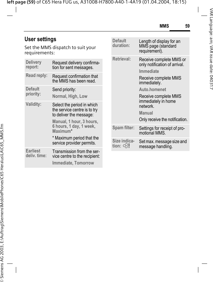 &copy; Siemens AG 2003, E:\Auftrag\Siemens\MobilePhones\C65 Hera\us\LA\C65_MMS.fm59MMSVAR Language: am; VAR issue date: 040317left page (59) of C65 Hera FUG us, A31008-H7800-A40-1-4A19 (01.04.2004, 18:15)User settingsSet the MMS dispatch to suit your requirements: Delivery report: Request delivery confirma-tion for sent messages.Read reply: Request confirmation that the MMS has been read.Default priority: Send priority: Normal, High, Low Validity: Select the period in which the service centre is to try to deliver the message:Manual, 1 hour, 3 hours,6 hours, 1 day, 1 week, Maximum* * Maximum period that the service provider permits.Earliest deliv. time: Transmission from the ser-vice centre to the recipient:Immediate, Tomorrow Default duration: Length of display for an MMS page (standard requirement).Retrieval: Receive complete MMS or only notification of arrival.Immediate Receive complete MMS immediately.Auto.homenet Receive complete MMS immediately in home network.Manual Only receive the notification.Spam filter: Settings for receipt of pro-motional MMS.Size indica-tion: = Set max. message size and message handling.