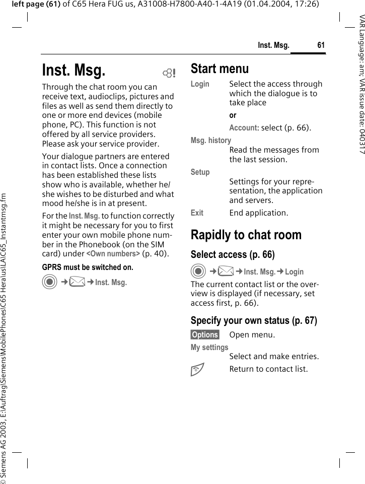 &copy; Siemens AG 2003, E:\Auftrag\Siemens\MobilePhones\C65 Hera\us\LA\C65_Instantmsg.fm61Inst. Msg.VAR Language: am; VAR issue date: 040317left page (61) of C65 Hera FUG us, A31008-H7800-A40-1-4A19 (01.04.2004, 17:26)Inst. Msg. bThrough the chat room you can receive text, audioclips, pictures and files as well as send them directly to one or more end devices (mobile phone, PC). This function is not offered by all service providers. Please ask your service provider.Your dialogue partners are entered in contact lists. Once a connection has been established these lists show who is available, whether he/she wishes to be disturbed and what mood he/she is in at present. For the Inst. Msg. to function correctly it might be necessary for you to first enter your own mobile phone num-ber in the Phonebook (on the SIM card) under <Own numbers> (p. 40).GPRS must be switched on.C&cent;M&cent;Inst. Msg.Start menuLogin Select the access through which the dialogue is to take placeor Account: select (p. 66).Msg. historyRead the messages from the last session.SetupSettings for your repre-sentation, the application and servers.Exit End application.Rapidly to chat roomSelect access (p. 66)C&cent;M&cent;Inst. Msg.&cent;LoginThe current contact list or the over-view is displayed (if necessary, set access first, p. 66). Specify your own status (p. 67)&sect;Options&sect; Open menu.My settingsSelect and make entries. BReturn to contact list.