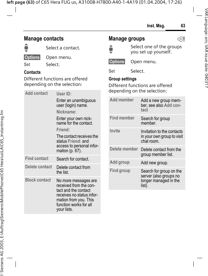 &copy; Siemens AG 2003, E:\Auftrag\Siemens\MobilePhones\C65 Hera\us\LA\C65_Instantmsg.fm63Inst. Msg.VAR Language: am; VAR issue date: 040317left page (63) of C65 Hera FUG us, A31008-H7800-A40-1-4A19 (01.04.2004, 17:26)Manage contactsISelect a contact.&sect;Options&sect; Open menu.Set Select. ContactsDifferent functions are offered depending on the selection:Manage groups bISelect one of the groups you set up yourself.&sect;Options&sect; Open menu.Set Select. Group settingsDifferent functions are offered depending on the selection:Add contact User ID: Enter an unambiguous user (login) name.Nickname: Enter your own nick-name for the contact.Friend: The contact receives the status Friend: and access to personal infor-mation (p. 67).Find contact Search for contact.Delete contact Delete contact from the list.Block contact No more messages are received from the con-tact and the contact receives no status infor-mation from you. This function works for all your lists.Add member Add a new group mem-ber, see also Add con-tact Find member Search for group member.Invite Invitation to the contacts in your own group to visit chat room.Delete member Delete contact from the group member list.Add group Add new group. Find group Search for group on the server (also groups no longer managed in the list). 