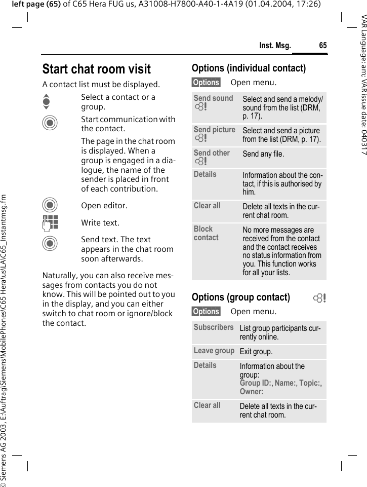 &copy; Siemens AG 2003, E:\Auftrag\Siemens\MobilePhones\C65 Hera\us\LA\C65_Instantmsg.fm65Inst. Msg.VAR Language: am; VAR issue date: 040317left page (65) of C65 Hera FUG us, A31008-H7800-A40-1-4A19 (01.04.2004, 17:26)Start chat room visitA contact list must be displayed.ISelect a contact or a group. CStart communication with the contact. The page in the chat room is displayed. When a group is engaged in a dia-logue, the name of the sender is placed in front of each contribution.COpen editor.JWrite text. CSend text. The text appears in the chat room soon afterwards.Naturally, you can also receive mes-sages from contacts you do not know. This will be pointed out to you in the display, and you can either switch to chat room or ignore/block the contact.Options (individual contact)&sect;Options&sect; Open menu.Options (group contact) b&sect;Options&sect; Open menu.Send sound = Select and send a melody/sound from the list (DRM, p. 17).Send picture = Select and send a picture from the list (DRM, p. 17).Send other = Send any file.Details Information about the con-tact, if this is authorised by him.Clear all Delete all texts in the cur-rent chat room.Block contact No more messages are received from the contact and the contact receives no status information from you. This function works for all your lists.Subscribers List group participants cur-rently online.Leave group Exit group.Details Information about the group:Group ID:, Name:, Topic:, Owner: Clear all Delete all texts in the cur-rent chat room.