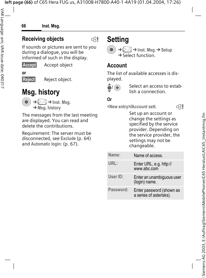 &copy; Siemens AG 2003, E:\Auftrag\Siemens\MobilePhones\C65 Hera\us\LA\C65_Instantmsg.fmInst. Msg.66VAR Language: am; VAR issue date: 040317left page (66) of C65 Hera FUG us, A31008-H7800-A40-1-4A19 (01.04.2004, 17:26)Receiving objects bIf sounds or pictures are sent to you during a dialogue, you will be informed of such in the display. &sect;Accept&sect; Accept objector&sect;Reject&sect; Reject object.Msg. historyC&cent;M&cent;Inst. Msg.&cent;Msg. historyThe messages from the last meeting are displayed. You can read and delete the contributions.Requirement: The server must be disconnected, see Exclude (p. 64) and Automatic login: (p. 67).SettingC&cent;M&cent;Inst. Msg.&cent;Setup&cent;Select function.AccountThe list of available accesses is dis-played.I/ CSelect an access to estab-lish a connection.Or <New entry>/Account sett. bSet up an account or change the settings as specified by the service provider. Depending on the service provider, the settings may not be changeable.Name: Name of access.URL: Enter URL, e.g. http://www.abc.comUser ID: Enter an unambiguous user (login) name.Password: Enter password (shown as a series of asterisks).