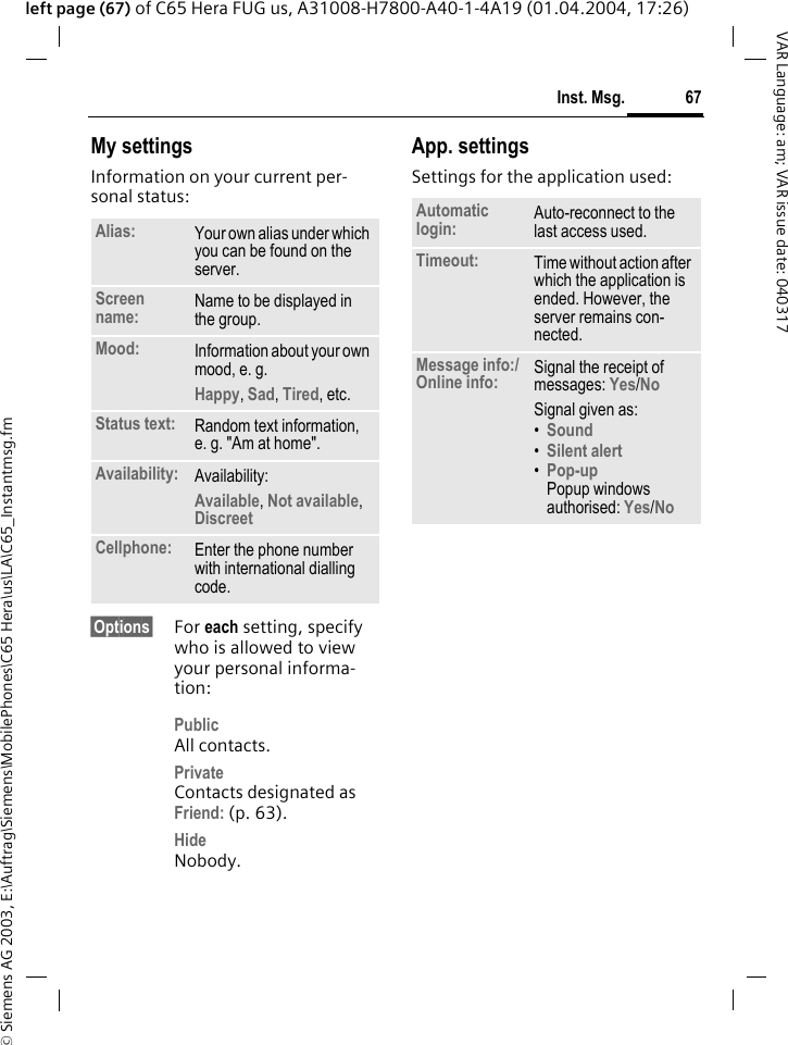 &copy; Siemens AG 2003, E:\Auftrag\Siemens\MobilePhones\C65 Hera\us\LA\C65_Instantmsg.fm67Inst. Msg.VAR Language: am; VAR issue date: 040317left page (67) of C65 Hera FUG us, A31008-H7800-A40-1-4A19 (01.04.2004, 17:26)My settingsInformation on your current per-sonal status:&sect;Options&sect; For each setting, specify who is allowed to view your personal informa-tion:PublicAll contacts.PrivateContacts designated as Friend: (p. 63).HideNobody.App. settingsSettings for the application used:Alias: Your own alias under which you can be found on the server.Screen name: Name to be displayed in the group.Mood: Information about your own mood, e. g.Happy, Sad, Tired, etc. Status text: Random text information, e. g. "Am at home".Availability: Availability:Available, Not available, Discreet Cellphone: Enter the phone number with international dialling code.Automatic login: Auto-reconnect to the last access used.Timeout: Time without action after which the application is ended. However, the server remains con-nected.Message info:/Online info: Signal the receipt of messages: Yes/No Signal given as:&bull;Sound &bull;Silent alert &bull;Pop-upPopup windows authorised: Yes/No 