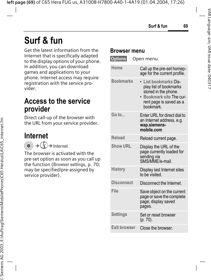 &copy; Siemens AG 2003, E:\Auftrag\Siemens\MobilePhones\C65 Hera\us\LA\C65_Internet.fm69Surf &amp; funVAR Language: am; VAR issue date: 040317left page (69) of C65 Hera FUG us, A31008-H7800-A40-1-4A19 (01.04.2004, 17:26)Surf &amp; funGet the latest information from the Internet that is specifically adapted to the display options of your phone. In addition, you can download games and applications to your phone. Internet access may require registration with the service pro-vider.Access to the service providerDirect call-up of the browser with the URL from your service provider.Internet C&cent;O&cent;InternetThe browser is activated with the pre-set option as soon as you call up the function (Browser settings, p. 70; may be specified/pre-assigned by service provider). Browser menu&sect;Options&sect; Open menu.Home Call up the pre-set homep-age for the current profile.Bookmarks &bull;List bookmarks Dis-play list of bookmarks stored in the phone. &bull;Bookmark site The cur-rent page is saved as a bookmark.Go to... Enter URL for direct dial to an Internet address, e.g. wap.siemens-mobile.com Reload Reload current page.Show URL Display the URL of the page currently loaded for sending via SMS/MME/e-mail.History Display last Internet sites to be visited.Disconnect Disconnect the Internet.File Save object on the current page or save the complete page; display saved pages.Settings Set or reset browser (p. 70).Exit browser Close the browser.
