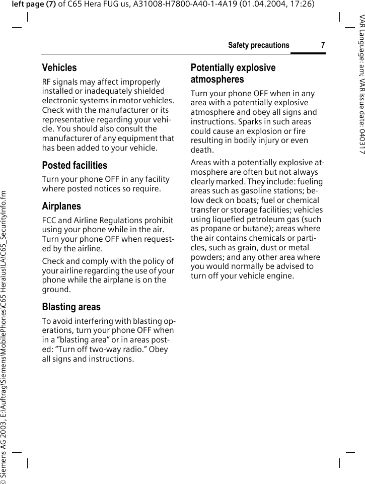 &copy; Siemens AG 2003, E:\Auftrag\Siemens\MobilePhones\C65 Hera\us\LA\C65_SecurityInfo.fm7Safety precautionsVAR Language: am; VAR issue date: 040317left page (7) of C65 Hera FUG us, A31008-H7800-A40-1-4A19 (01.04.2004, 17:26)VehiclesRF signals may affect improperly installed or inadequately shielded electronic systems in motor vehicles. Check with the manufacturer or its representative regarding your vehi-cle. You should also consult the manufacturer of any equipment that has been added to your vehicle.Posted facilitiesTurn your phone OFF in any facility where posted notices so require.AirplanesFCC and Airline Regulations prohibit using your phone while in the air. Turn your phone OFF when request-ed by the airline.Check and comply with the policy of your airline regarding the use of your phone while the airplane is on the ground.Blasting areasTo avoid interfering with blasting op-erations, turn your phone OFF when in a &ldquo;blasting area&rdquo; or in areas post-ed: &ldquo;Turn off two-way radio.&rdquo; Obey all signs and instructions.Potentially explosive atmospheresTurn your phone OFF when in any area with a potentially explosive atmosphere and obey all signs and instructions. Sparks in such areas could cause an explosion or fire resulting in bodily injury or even death.Areas with a potentially explosive at-mosphere are often but not always clearly marked. They include: fueling areas such as gasoline stations; be-low deck on boats; fuel or chemical transfer or storage facilities; vehicles using liquefied petroleum gas (such as propane or butane); areas where the air contains chemicals or parti-cles, such as grain, dust or metal powders; and any other area where you would normally be advised to turn off your vehicle engine.