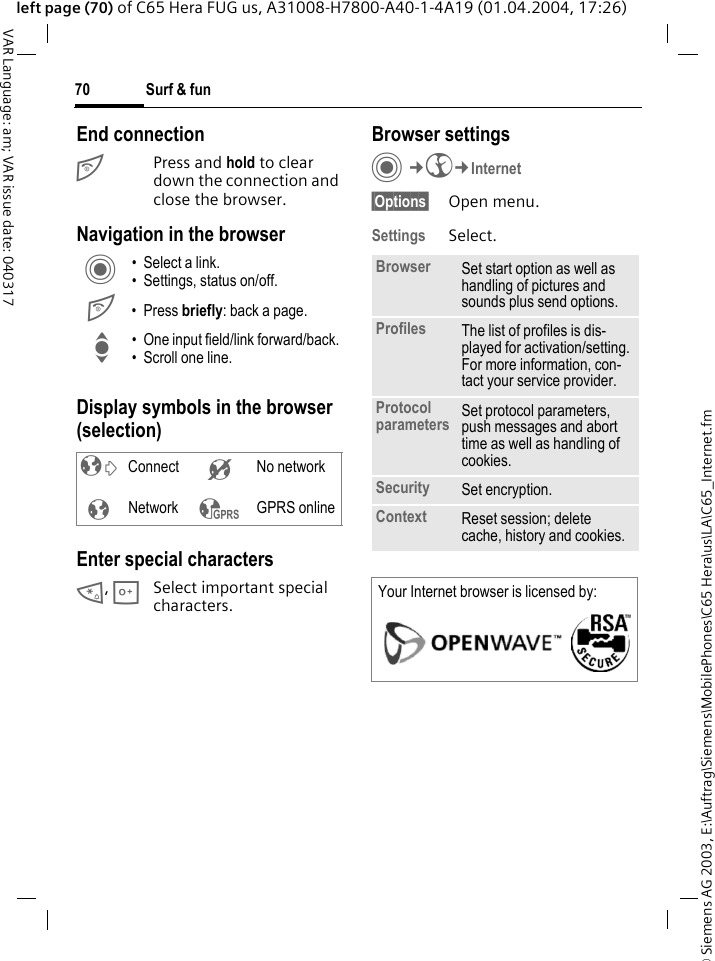 &copy; Siemens AG 2003, E:\Auftrag\Siemens\MobilePhones\C65 Hera\us\LA\C65_Internet.fmSurf &amp; fun70VAR Language: am; VAR issue date: 040317left page (70) of C65 Hera FUG us, A31008-H7800-A40-1-4A19 (01.04.2004, 17:26)End connectionB Press and hold to clear down the connection and close the browser.Navigation in the browserDisplay symbols in the browser (selection)Enter special characters*, 0Select important special characters. Browser settingsC&cent;O&cent;Internet&sect;Options&sect; Open menu.Settings Select.C &bull; Select a link.&bull; Settings, status on/off.B &bull;Press briefly: back a page.I &bull; One input field/link forward/back.&bull; Scroll one line.&sup2; Connect &acute; No network&plusmn;Network &sup3; GPRS onlineBrowser Set start option as well as handling of pictures and sounds plus send options.Profiles The list of profiles is dis-played for activation/setting. For more information, con-tact your service provider.Protocol parameters Set protocol parameters, push messages and abort time as well as handling of cookies.Security Set encryption.Context Reset session; delete cache, history and cookies.Your Internet browser is licensed by: 