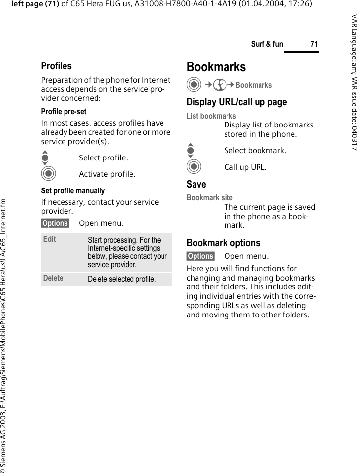 &copy; Siemens AG 2003, E:\Auftrag\Siemens\MobilePhones\C65 Hera\us\LA\C65_Internet.fm71Surf &amp; funVAR Language: am; VAR issue date: 040317left page (71) of C65 Hera FUG us, A31008-H7800-A40-1-4A19 (01.04.2004, 17:26)ProfilesPreparation of the phone for Internet access depends on the service pro-vider concerned:Profile pre-setIn most cases, access profiles have already been created for one or more service provider(s).ISelect profile.CActivate profile.Set profile manuallyIf necessary, contact your service provider.&sect;Options&sect; Open menu.BookmarksC&cent;O&cent;BookmarksDisplay URL/call up pageList bookmarks Display list of bookmarks stored in the phone.ISelect bookmark.CCall up URL.SaveBookmark siteThe current page is saved in the phone as a book-mark.Bookmark options&sect;Options&sect; Open menu.Here you will find functions for changing and managing bookmarks and their folders. This includes edit-ing individual entries with the corre-sponding URLs as well as deleting and moving them to other folders.Edit Start processing. For the Internet-specific settings below, please contact your service provider.Delete Delete selected profile.