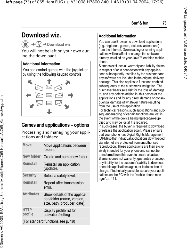 &copy; Siemens AG 2003, E:\Auftrag\Siemens\MobilePhones\C65 Hera\us\LA\C65_Games&amp;Apps.fm73Surf &amp; funVAR Language: am; VAR issue date: 040317left page (73) of C65 Hera FUG us, A31008-H7800-A40-1-4A19 (01.04.2004, 17:26)Download wiz.C&cent;O&cent;Download wiz.You will not be left on your own dur-ing the download! Games and applications &ndash; options Processing and managing your appli-cations and folders:Additional informationYou can control games with the joystick or by using the following keypad controls:  Move Move applications between folders. New folder Create and name new folder.Reinstall Reinstall an application (update).Security Select a safety level.Reinstall Repeat after transmission error.Attributes Show details of the applica-tion/folder (name, version, size, path, producer, date).HTTP profile Display profile list for activation/setting (For standard functions see p. 19)286413795Additional informationYou can use Browser to download applications (e.g. ringtones, games, pictures, animations) from the Internet. Downloading or running appli-cations will not affect or change the software already installed on your Java&trade;-enabled mobile phone.Siemens excludes all warranty and liability claims in respect of or in connection with any applica-tions subsequently installed by the customer and any software not included in the original delivery package. This also applies to functions enabled subsequently at the customer's instigation. The purchaser bears sole risk for the loss of, damage to, and any defects arising in, this device or the applications and for any direct damage or conse-quential damage of whatever nature resulting from the use of this application.For technical reasons, such applications and sub-sequent enabling of certain functions are lost in the event of the device being replaced/re-sup-plied and may be lost if it is repaired. In such cases, the buyer is required to download or release the application again. Please ensure that your phone has Digital Rights Management (DRM) so that individual applications downloaded via Internet are protected from unauthorised reproduction. These applications are then exclu-sively intended for your phone and cannot be transferred from this even to create a backup. Siemens does not warranty, guarantee or accept any liability for the customer's ability to download or enable applications again, or to do so free of charge. If technically possible, secure your appli-cations on the PC with the &ldquo;mobile phone man-ager&rdquo;, p. 111.