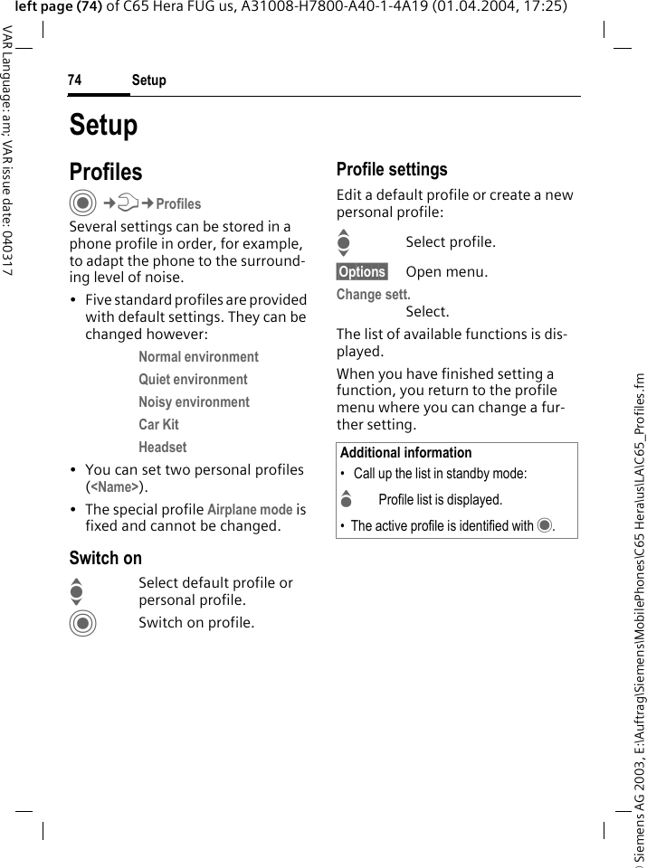&copy; Siemens AG 2003, E:\Auftrag\Siemens\MobilePhones\C65 Hera\us\LA\C65_Profiles.fmSetup74VAR Language: am; VAR issue date: 040317left page (74) of C65 Hera FUG us, A31008-H7800-A40-1-4A19 (01.04.2004, 17:25)SetupProfilesC&cent;T&cent;ProfilesSeveral settings can be stored in a phone profile in order, for example, to adapt the phone to the surround-ing level of noise.&bull; Five standard profiles are provided with default settings. They can be changed however: Normal environment Quiet environment Noisy environment Car Kit Headset &bull; You can set two personal profiles (<Name>).&bull; The special profile Airplane mode is fixed and cannot be changed.Switch onISelect default profile or personal profile.CSwitch on profile.Profile settingsEdit a default profile or create a new personal profile:ISelect profile.&sect;Options&sect; Open menu.Change sett.Select.The list of available functions is dis-played.When you have finished setting a function, you return to the profile menu where you can change a fur-ther setting.Additional information&bull;  Call up the list in standby mode:GProfile list is displayed.&bull; The active profile is identified with &middot;.