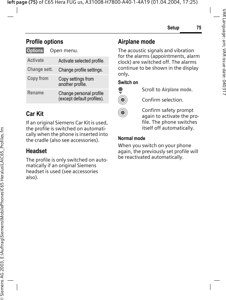&copy; Siemens AG 2003, E:\Auftrag\Siemens\MobilePhones\C65 Hera\us\LA\C65_Profiles.fm75SetupVAR Language: am; VAR issue date: 040317left page (75) of C65 Hera FUG us, A31008-H7800-A40-1-4A19 (01.04.2004, 17:25)Profile options&sect;Options&sect; Open menu.Car Kit If an original Siemens Car Kit is used, the profile is switched on automati-cally when the phone is inserted into the cradle (also see accessories). HeadsetThe profile is only switched on auto-matically if an original Siemens headset is used (see accessories also).Airplane modeThe acoustic signals and vibration for the alarms (appointments, alarm clock) are switched off. The alarms continue to be shown in the display only. Switch onHScroll to Airplane mode.CConfirm selection.CConfirm safety prompt again to activate the pro-file. The phone switches itself off automatically.Normal modeWhen you switch on your phone again, the previously set profile will be reactivated automatically.Activate Activate selected profile.Change sett. Change profile settings.Copy from Copy settings from another profile.Rename Change personal profile (except default profiles).