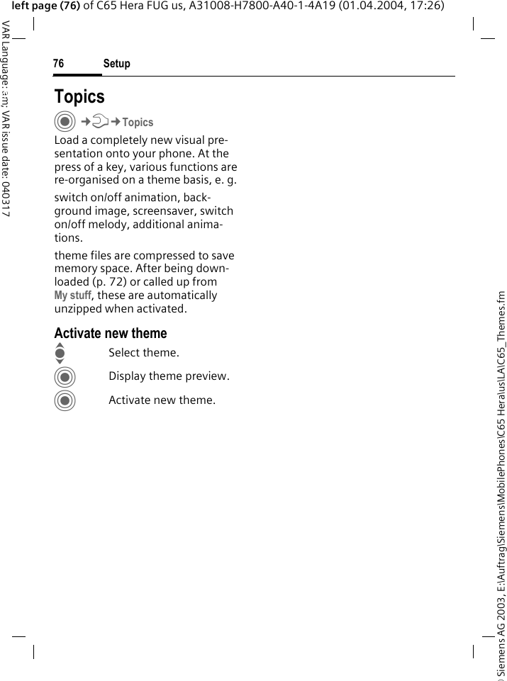 &copy; Siemens AG 2003, E:\Auftrag\Siemens\MobilePhones\C65 Hera\us\LA\C65_Themes.fmSetup76VAR Language: am; VAR issue date: 040317left page (76) of C65 Hera FUG us, A31008-H7800-A40-1-4A19 (01.04.2004, 17:26)Setup TopicsC&cent;T&cent;TopicsLoad a completely new visual pre-sentation onto your phone. At the press of a key, various functions are re-organised on a theme basis, e. g.switch on/off animation, back-ground image, screensaver, switch on/off melody, additional anima-tions.theme files are compressed to save memory space. After being down-loaded (p. 72) or called up from My stuff, these are automatically unzipped when activated. Activate new themeISelect theme.CDisplay theme preview.CActivate new theme.