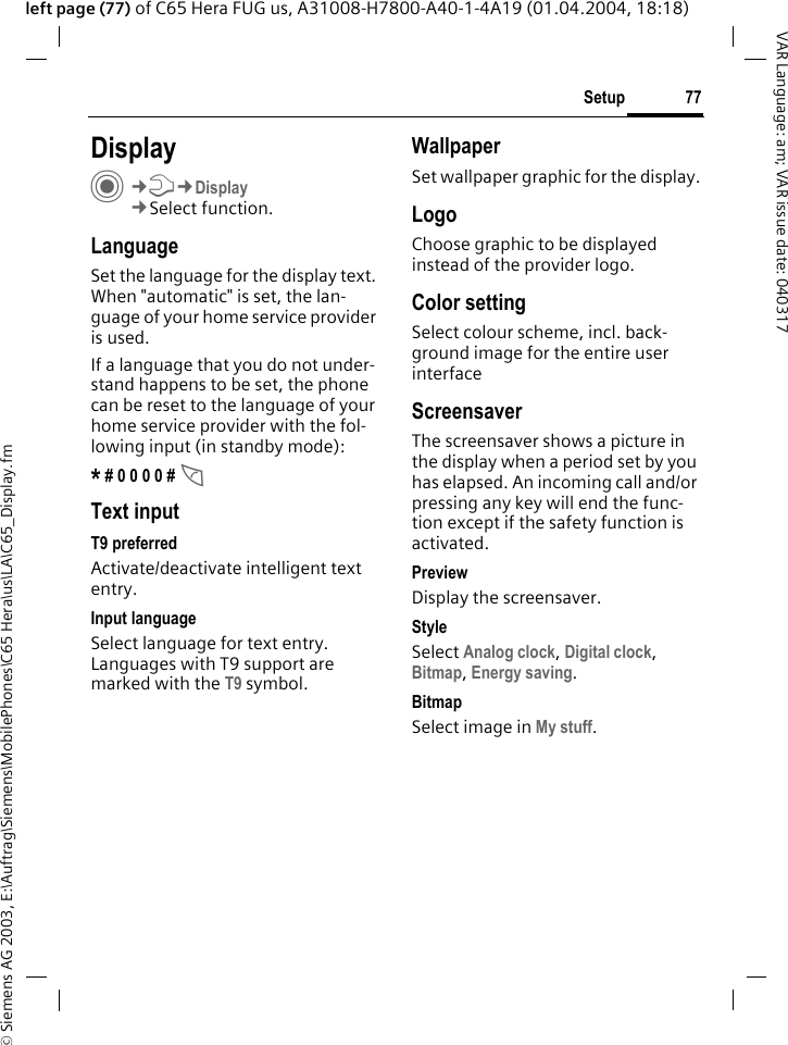 &copy; Siemens AG 2003, E:\Auftrag\Siemens\MobilePhones\C65 Hera\us\LA\C65_Display.fm77SetupVAR Language: am; VAR issue date: 040317left page (77) of C65 Hera FUG us, A31008-H7800-A40-1-4A19 (01.04.2004, 18:18)Setup DisplayC&cent;T&cent;Display&cent;Select function.LanguageSet the language for the display text. When "automatic" is set, the lan-guage of your home service provider is used. If a language that you do not under-stand happens to be set, the phone can be reset to the language of your home service provider with the fol-lowing input (in standby mode):* # 0 0 0 0 # AText inputT9 preferredActivate/deactivate intelligent text entry.Input languageSelect language for text entry. Languages with T9 support are marked with the T9 symbol.WallpaperSet wallpaper graphic for the display.LogoChoose graphic to be displayed instead of the provider logo.Color settingSelect colour scheme, incl. back-ground image for the entire user interface ScreensaverThe screensaver shows a picture in the display when a period set by you has elapsed. An incoming call and/or pressing any key will end the func-tion except if the safety function is activated. PreviewDisplay the screensaver.StyleSelect Analog clock, Digital clock, Bitmap, Energy saving.BitmapSelect image in My stuff.