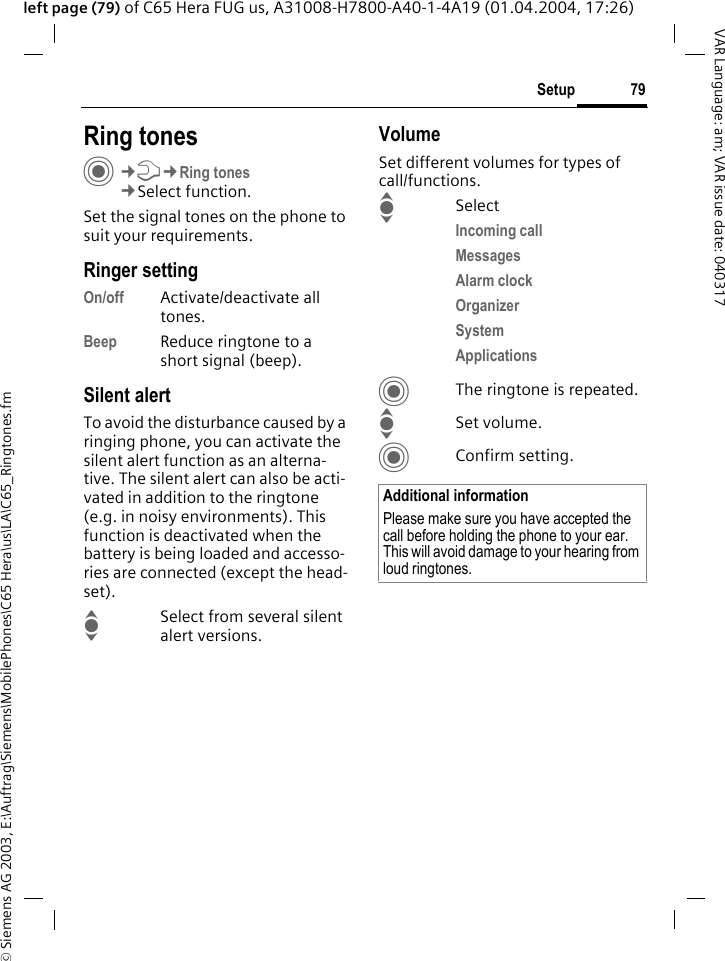&copy; Siemens AG 2003, E:\Auftrag\Siemens\MobilePhones\C65 Hera\us\LA\C65_Ringtones.fm79SetupVAR Language: am; VAR issue date: 040317left page (79) of C65 Hera FUG us, A31008-H7800-A40-1-4A19 (01.04.2004, 17:26)Setup Ring tonesC&cent;T&cent;Ring tones&cent;Select function.Set the signal tones on the phone to suit your requirements.Ringer settingOn/off Activate/deactivate all tones. Beep Reduce ringtone to a short signal (beep).Silent alertTo avoid the disturbance caused by a ringing phone, you can activate the silent alert function as an alterna-tive. The silent alert can also be acti-vated in addition to the ringtone (e.g. in noisy environments). This function is deactivated when the battery is being loaded and accesso-ries are connected (except the head-set).ISelect from several silent alert versions. VolumeSet different volumes for types of call/functions.ISelectIncoming call Messages Alarm clock Organizer System Applications CThe ringtone is repeated.ISet volume.CConfirm setting.Additional informationPlease make sure you have accepted the call before holding the phone to your ear. This will avoid damage to your hearing from loud ringtones.