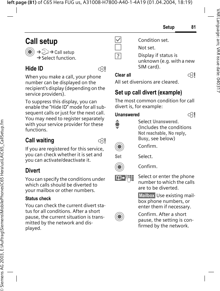 &copy; Siemens AG 2003, E:\Auftrag\Siemens\MobilePhones\C65 Hera\us\LA\C65_CallSetup.fm81SetupVAR Language: am; VAR issue date: 040317left page (81) of C65 Hera FUG us, A31008-H7800-A40-1-4A19 (01.04.2004, 18:19)Setup Call setupC&cent;T&cent;Call setup&cent;Select function.Hide ID bWhen you make a call, your phone number can be displayed on the recipient's display (depending on the service providers).To suppress this display, you can enable the "Hide ID" mode for all sub-sequent calls or just for the next call. You may need to register separately with your service provider for these functions.Call waiting bIf you are registered for this service, you can check whether it is set and you can activate/deactivate it.DivertYou can specify the conditions under which calls should be diverted to your mailbox or other numbers.Status checkYou can check the current divert sta-tus for all conditions. After a short pause, the current situation is trans-mitted by the network and dis-played.&Ouml;Condition set.&Otilde;Not set.&Ocirc;Display if status is unknown (e.g. with a new SIM card). Clear all bAll set diversions are cleared.Set up call divert (example)The most common condition for call divert is, for example:Unanswered  bISelect Unanswered. (Includes the conditions Not reachable, No reply, Busy, see below)CConfirm.Set Select.CConfirm.&Iuml;/JSelect or enter the phone number to which the calls are to be diverted.&sect;Mailbox&sect; Use existing mail-box phone numbers, or enter them if necessary.CConfirm. After a short pause, the setting is con-firmed by the network.