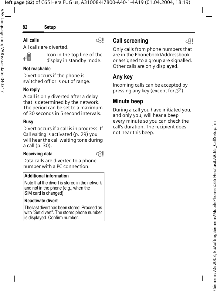 &copy; Siemens AG 2003, E:\Auftrag\Siemens\MobilePhones\C65 Hera\us\LA\C65_CallSetup.fmSetup82VAR Language: am; VAR issue date: 040317left page (82) of C65 Hera FUG us, A31008-H7800-A40-1-4A19 (01.04.2004, 18:19)All calls bAll calls are diverted.&Ccedil;Icon in the top line of the display in standby mode.Not reachableDivert occurs if the phone is switched off or is out of range.No replyA call is only diverted after a delay that is determined by the network. The period can be set to a maximum of 30 seconds in 5 second intervals.BusyDivert occurs if a call is in progress. If Call waiting is activated (p. 29) you will hear the call waiting tone during a call (p. 30).Receiving data bData calls are diverted to a phone number with a PC connection. Call screening bOnly calls from phone numbers that are in the Phonebook/Addressbook or assigned to a group are signalled. Other calls are only displayed.Any keyIncoming calls can be accepted by pressing any key (except for B).Minute beepDuring a call you have initiated you, and only you, will hear a beep every minute so you can check the call&rsquo;s duration. The recipient does not hear this beep.Additional informationNote that the divert is stored in the network and not in the phone (e.g., when the SIM card is changed).Reactivate divertThe last divert has been stored. Proceed as with "Set divert". The stored phone number is displayed. Confirm number.