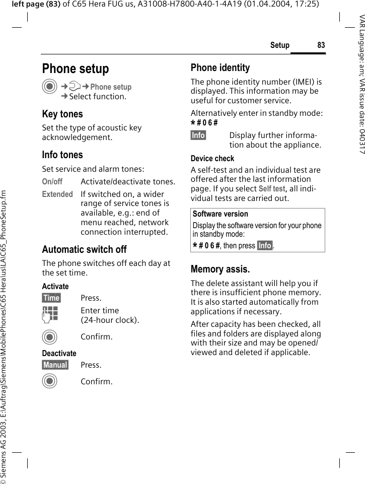 &copy; Siemens AG 2003, E:\Auftrag\Siemens\MobilePhones\C65 Hera\us\LA\C65_PhoneSetup.fm83SetupVAR Language: am; VAR issue date: 040317left page (83) of C65 Hera FUG us, A31008-H7800-A40-1-4A19 (01.04.2004, 17:25)Setup Phone setupC&cent;T&cent;Phone setup&cent;Select function.Key tonesSet the type of acoustic key acknowledgement.Info tonesSet service and alarm tones:On/off Activate/deactivate tones.Extended If switched on, a wider range of service tones is available, e.g.: end of menu reached, network connection interrupted.Automatic switch offThe phone switches off each day at the set time.Activate&sect;Time&sect; Press.JEnter time (24-hour clock).CConfirm.Deactivate&sect;Manual&sect; Press.CConfirm.Phone identityThe phone identity number (IMEI) is displayed. This information may be useful for customer service. Alternatively enter in standby mode: * # 0 6 # &sect;Info&sect; Display further informa-tion about the appliance.Device checkA self-test and an individual test are offered after the last information page. If you select Self test, all indi-vidual tests are carried out.Memory assis.The delete assistant will help you if there is insufficient phone memory. It is also started automatically from applications if necessary.After capacity has been checked, all files and folders are displayed along with their size and may be opened/viewed and deleted if applicable.Software versionDisplay the software version for your phone in standby mode:* # 0 6 #, then press &sect;Info&sect;.