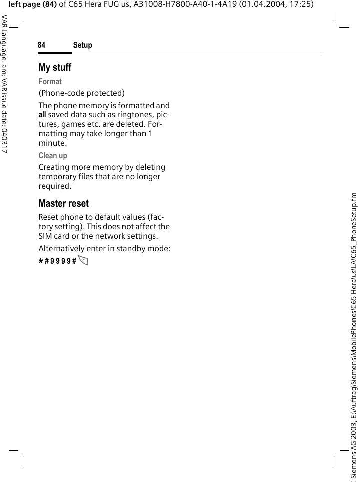 &copy; Siemens AG 2003, E:\Auftrag\Siemens\MobilePhones\C65 Hera\us\LA\C65_PhoneSetup.fmSetup84VAR Language: am; VAR issue date: 040317left page (84) of C65 Hera FUG us, A31008-H7800-A40-1-4A19 (01.04.2004, 17:25)My stuffFormat(Phone-code protected)The phone memory is formatted and all saved data such as ringtones, pic-tures, games etc. are deleted. For-matting may take longer than 1 minute.Clean upCreating more memory by deleting temporary files that are no longer required.Master resetReset phone to default values (fac-tory setting). This does not affect the SIM card or the network settings.Alternatively enter in standby mode:* # 9 9 9 9 # A 