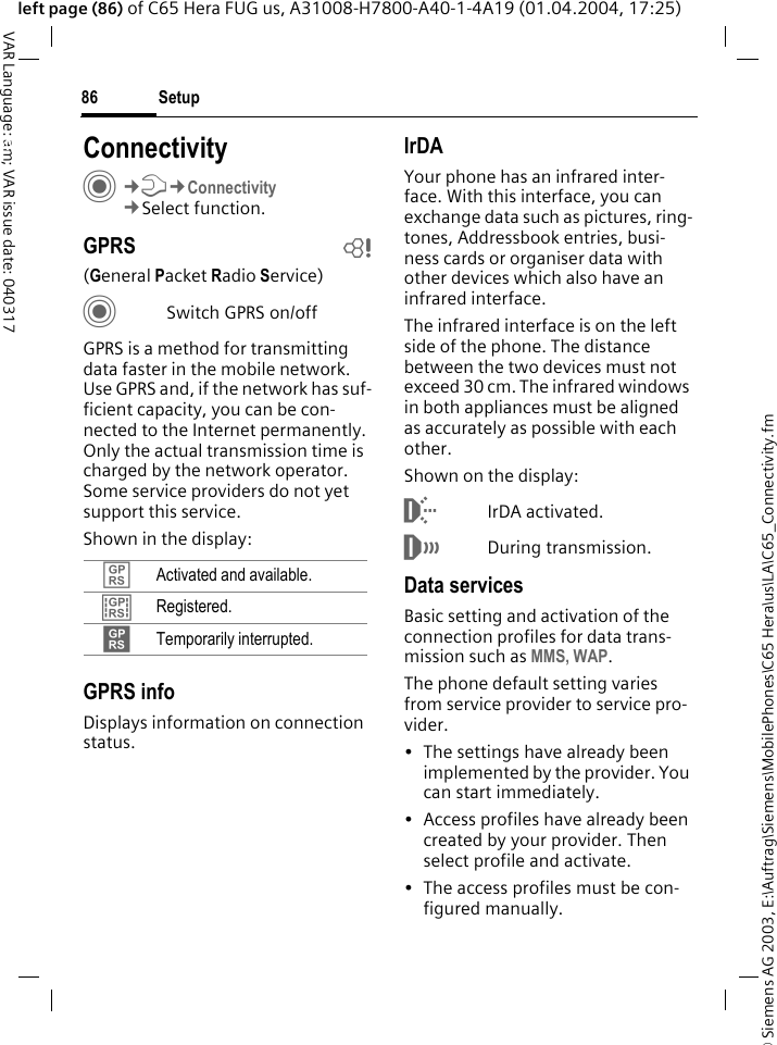 &copy; Siemens AG 2003, E:\Auftrag\Siemens\MobilePhones\C65 Hera\us\LA\C65_Connectivity.fmSetup86VAR Language: am; VAR issue date: 040317left page (86) of C65 Hera FUG us, A31008-H7800-A40-1-4A19 (01.04.2004, 17:25)Setup ConnectivityC&cent;T&cent;Connectivity&cent;Select function.GPRS b(General Packet Radio Service)CSwitch GPRS on/offGPRS is a method for transmitting data faster in the mobile network. Use GPRS and, if the network has suf-ficient capacity, you can be con-nected to the Internet permanently. Only the actual transmission time is charged by the network operator. Some service providers do not yet support this service. Shown in the display:GPRS infoDisplays information on connection status.IrDAYour phone has an infrared inter-face. With this interface, you can exchange data such as pictures, ring-tones, Addressbook entries, busi-ness cards or organiser data with other devices which also have an infrared interface. The infrared interface is on the left side of the phone. The distance between the two devices must not exceed 30 cm. The infrared windows in both appliances must be aligned as accurately as possible with each other.Shown on the display:&macr;IrDA activated.&reg;During transmission.Data servicesBasic setting and activation of the connection profiles for data trans-mission such as MMS, WAP. The phone default setting varies from service provider to service pro-vider.&bull; The settings have already been implemented by the provider. You can start immediately.&bull; Access profiles have already been created by your provider. Then select profile and activate.&bull; The access profiles must be con-figured manually.&pound; Activated and available.&cent; Registered.&curren; Temporarily interrupted.