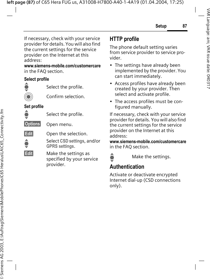 &copy; Siemens AG 2003, E:\Auftrag\Siemens\MobilePhones\C65 Hera\us\LA\C65_Connectivity.fm87SetupVAR Language: am; VAR issue date: 040317left page (87) of C65 Hera FUG us, A31008-H7800-A40-1-4A19 (01.04.2004, 17:25)If necessary, check with your service provider for details. You will also find the current settings for the service provider on the Internet at this address:www.siemens-mobile.com/customercarein the FAQ section.Select profileISelect the profile.CConfirm selection.Set profileISelect the profile.&sect;Options&sect; Open menu.&sect;Edit&sect; Open the selection.ISelect CSD settings, and/or GPRS settings.&sect;Edit&sect; Make the settings as specified by your service provider. HTTP profileThe phone default setting varies from service provider to service pro-vider.&bull; The settings have already been implemented by the provider. You can start immediately.&bull; Access profiles have already been created by your provider. Then select and activate profile.&bull; The access profiles must be con-figured manually.If necessary, check with your service provider for details. You will also find the current settings for the service provider on the Internet at this address:www.siemens-mobile.com/customercarein the FAQ section.IMake the settings.AuthenticationActivate or deactivate encrypted Internet dial-up (CSD connections only).