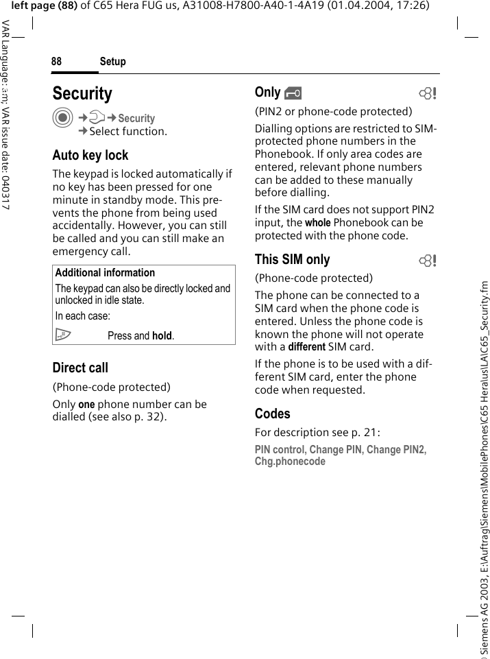 &copy; Siemens AG 2003, E:\Auftrag\Siemens\MobilePhones\C65 Hera\us\LA\C65_Security.fmSetup88VAR Language: am; VAR issue date: 040317left page (88) of C65 Hera FUG us, A31008-H7800-A40-1-4A19 (01.04.2004, 17:26)Setup SecurityC&cent;T&cent;Security&cent;Select function.Auto key lockThe keypad is locked automatically if no key has been pressed for one minute in standby mode. This pre-vents the phone from being used accidentally. However, you can still be called and you can still make an emergency call.Direct call(Phone-code protected)Only one phone number can be dialled (see also p. 32). Only &sbquo;b(PIN2 or phone-code protected)Dialling options are restricted to SIM-protected phone numbers in the Phonebook. If only area codes are entered, relevant phone numbers can be added to these manually before dialling.If the SIM card does not support PIN2 input, the whole Phonebook can be protected with the phone code.This SIM only b(Phone-code protected)The phone can be connected to a SIM card when the phone code is entered. Unless the phone code is known the phone will not operate with a different SIM card.If the phone is to be used with a dif-ferent SIM card, enter the phone code when requested.CodesFor description see p. 21:PIN control, Change PIN, Change PIN2, Chg.phonecodeAdditional informationThe keypad can also be directly locked and unlocked in idle state.In each case:# Press and hold.