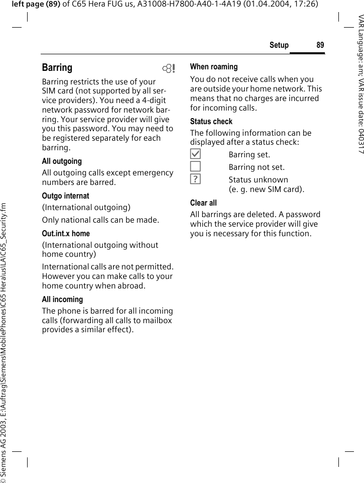 &copy; Siemens AG 2003, E:\Auftrag\Siemens\MobilePhones\C65 Hera\us\LA\C65_Security.fm89SetupVAR Language: am; VAR issue date: 040317left page (89) of C65 Hera FUG us, A31008-H7800-A40-1-4A19 (01.04.2004, 17:26)Barring bBarring restricts the use of your SIM card (not supported by all ser-vice providers). You need a 4-digit network password for network bar-ring. Your service provider will give you this password. You may need to be registered separately for each barring.All outgoingAll outgoing calls except emergency numbers are barred.Outgo internat(International outgoing)Only national calls can be made.Out.int.x home(International outgoing without home country)International calls are not permitted. However you can make calls to your home country when abroad.All incomingThe phone is barred for all incoming calls (forwarding all calls to mailbox provides a similar effect).When roamingYou do not receive calls when you are outside your home network. This means that no charges are incurred for incoming calls.Status checkThe following information can be displayed after a status check:&Ouml;Barring set.&Otilde;Barring not set.&Ocirc;Status unknown (e.g.new SIM card).Clear allAll barrings are deleted. A password which the service provider will give you is necessary for this function.