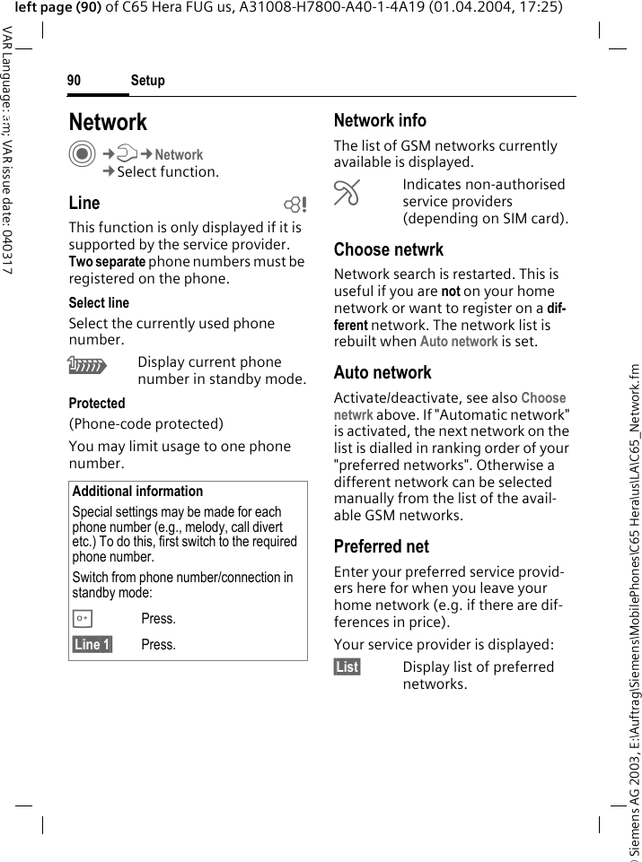 &copy; Siemens AG 2003, E:\Auftrag\Siemens\MobilePhones\C65 Hera\us\LA\C65_Network.fmSetup90VAR Language: am; VAR issue date: 040317left page (90) of C65 Hera FUG us, A31008-H7800-A40-1-4A19 (01.04.2004, 17:25)Setup NetworkC&cent;T&cent;Network&cent;Select function.Line bThis function is only displayed if it is supported by the service provider. Two separate phone numbers must be registered on the phone.Select lineSelect the currently used phone number.\Display current phone number in standby mode.Protected(Phone-code protected)You may limit usage to one phone number.Network infoThe list of GSM networks currently available is displayed.&AElig;Indicates non-authorised service providers (depending on SIM card).Choose netwrkNetwork search is restarted. This is useful if you are not on your home network or want to register on a dif-ferent network. The network list is rebuilt when Auto network is set.Auto network Activate/deactivate, see also Choose netwrk above. If "Automatic network" is activated, the next network on the list is dialled in ranking order of your "preferred networks". Otherwise a different network can be selected manually from the list of the avail-able GSM networks.Preferred net Enter your preferred service provid-ers here for when you leave your home network (e.g. if there are dif-ferences in price).Your service provider is displayed:&sect;List&sect; Display list of preferred networks.Additional informationSpecial settings may be made for each phone number (e.g., melody, call divert etc.) To do this, first switch to the required phone number. Switch from phone number/connection in standby mode:0Press. &sect;Line 1&sect; Press.