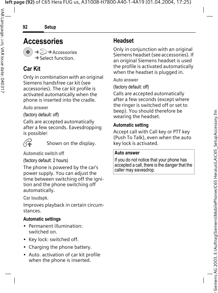 &copy; Siemens AG 2003, E:\Auftrag\Siemens\MobilePhones\C65 Hera\us\LA\C65_SetupAccessory.fmSetup92VAR Language: am; VAR issue date: 040317left page (92) of C65 Hera FUG us, A31008-H7800-A40-1-4A19 (01.04.2004, 17:25)Setup AccessoriesC&cent;T&cent;Accessories&cent;Select function.Car KitOnly in combination with an original Siemens handsfree car kit (see accessories). The car kit profile is activated automatically when the phone is inserted into the cradle.Auto answer (factory default: off)Calls are accepted automatically after a few seconds. Eavesdropping is possible!&Aring;Shown on the display.Automatic switch off(factory default: 2 hours)The phone is powered by the car's power supply. You can adjust the time between switching off the igni-tion and the phone switching off automatically.Car loudspk.Improves playback in certain circum-stances.Automatic settings&bull; Permanent illumination: switched on.&bull; Key lock: switched off. &bull; Charging the phone battery.&bull; Auto. activation of car kit profile when the phone is inserted.HeadsetOnly in conjunction with an original Siemens headset (see accessories). If an original Siemens headset is used the profile is activated automatically when the headset is plugged in. Auto answer (factory default: off)Calls are accepted automatically after a few seconds (except where the ringer is switched off or set to beep). You should therefore be wearing the headset. Automatic settingAccept call with Call key or PTT key (Push To Talk), even when the auto key lock is activated.Auto answerIf you do not notice that your phone has accepted a call, there is the danger that the caller may eavesdrop.
