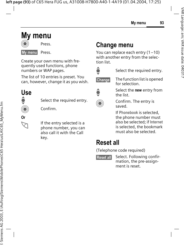 &copy; Siemens AG 2003, E:\Auftrag\Siemens\MobilePhones\C65 Hera\us\LA\C65_MyMenu.fm93My menuVAR Language: am; VAR issue date: 040317left page (93) of C65 Hera FUG us, A31008-H7800-A40-1-4A19 (01.04.2004, 17:25)My menuCPress.&sect;My menu&sect; Press.Create your own menu with fre-quently used functions, phone numbers or WAP pages. The list of 10 entries is preset. You can, however, change it as you wish.UseISelect the required entry.CConfirm.OrAIf the entry selected is a phone number, you can also call it with the Call key.Change menuYou can replace each entry (1&ndash;10) with another entry from the selec-tion list.ISelect the required entry.&sect;Change&sect; The function list is opened for selection.ISelect the new entry from the list.CConfirm. The entry is saved.If Phonebook is selected, the phone number must also be selected; if Internet is selected, the bookmark must also be selected.Reset all(Telephone code required)&sect;Reset all&sect; Select. Following confir-mation, the pre-assign-ment is reset.