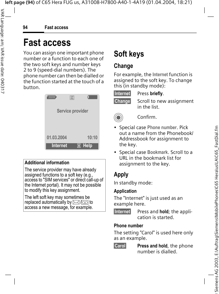 &copy; Siemens AG 2003, E:\Auftrag\Siemens\MobilePhones\C65 Hera\us\LA\C65_FastDial.fmFast access94VAR Language: am; VAR issue date: 040317left page (94) of C65 Hera FUG us, A31008-H7800-A40-1-4A19 (01.04.2004, 18:21)Fast accessYou can assign one important phone number or a function to each one of the two soft keys and number keys 2 to 9 (speed-dial numbers). The phone number can then be dialled or the function started at the touch of a button. Soft keysChangeFor example, the Internet function is assigned to the soft key. To change this (in standby mode):&sect;Internet&sect; Press briefly.&sect;Change&sect; Scroll to new assignment in the list.CConfirm.&bull;Special case Phone number. Pick out a name from the Phonebook/Addressbook for assignment to the key.&bull;Special case Bookmark. Scroll to a URL in the bookmark list for assignment to the key.ApplyIn standby mode:ApplicationThe "Internet" is just used as an example here.&sect;Internet&sect; Press and hold; the appli-cation is started.Phone numberThe setting "Carol" is used here only as an example.&sect;Carol&sect; Press and hold, the phone number is dialled.Additional informationThe service provider may have already assigned functions to a soft key (e.g., access to "SIM services" or direct call-up of the Internet portal). It may not be possible to modify this key assignment.The left soft key may sometimes be replaced automatically by p/&Agrave; to access a new message, for example.Z&pound;XService provider01.03.2004 10:10Internet &iacute;Help