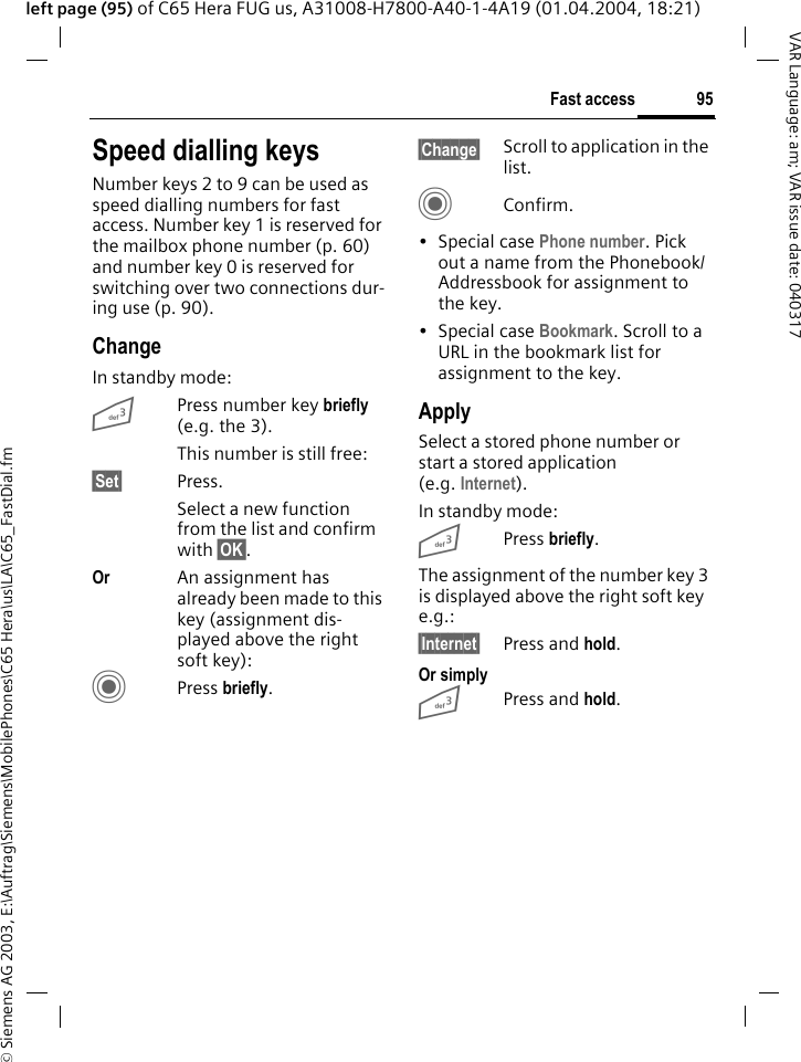 &copy; Siemens AG 2003, E:\Auftrag\Siemens\MobilePhones\C65 Hera\us\LA\C65_FastDial.fm95Fast accessVAR Language: am; VAR issue date: 040317left page (95) of C65 Hera FUG us, A31008-H7800-A40-1-4A19 (01.04.2004, 18:21)Speed dialling keysNumber keys 2 to 9 can be used as speed dialling numbers for fast access. Number key 1 is reserved for the mailbox phone number (p. 60) and number key 0 is reserved for switching over two connections dur-ing use (p. 90).ChangeIn standby mode:3Press number key briefly (e.g. the 3). This number is still free:&sect;Set&sect; Press.Select a new function from the list and confirm with &sect;OK&sect;.Or An assignment has already been made to this key (assignment dis-played above the right soft key):CPress briefly.&sect;Change&sect; Scroll to application in the list.CConfirm.&bull;Special case Phone number. Pick out a name from the Phonebook/Addressbook for assignment to the key.&bull;Special case Bookmark. Scroll to a URL in the bookmark list for assignment to the key.ApplySelect a stored phone number or start a stored application (e.g. Internet).In standby mode:3Press briefly.The assignment of the number key 3 is displayed above the right soft key e.g.:&sect;Internet&sect; Press and hold.Or simply3Press and hold.