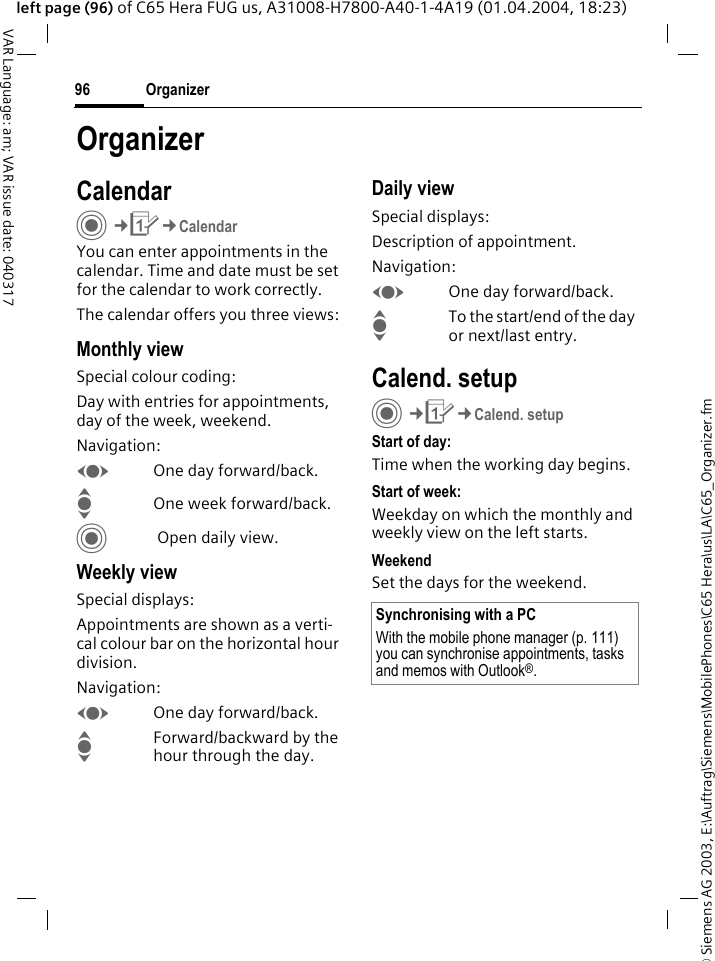&copy; Siemens AG 2003, E:\Auftrag\Siemens\MobilePhones\C65 Hera\us\LA\C65_Organizer.fmOrganizer96VAR Language: am; VAR issue date: 040317left page (96) of C65 Hera FUG us, A31008-H7800-A40-1-4A19 (01.04.2004, 18:23)OrganizerCalendarC&cent;Q&cent;CalendarYou can enter appointments in the calendar. Time and date must be set for the calendar to work correctly. The calendar offers you three views:Monthly viewSpecial colour coding:Day with entries for appointments, day of the week, weekend.Navigation:FOne day forward/back.IOne week forward/back.C Open daily view.Weekly viewSpecial displays:Appointments are shown as a verti-cal colour bar on the horizontal hour division.Navigation:FOne day forward/back.IForward/backward by the hour through the day.Daily viewSpecial displays:Description of appointment. Navigation:FOne day forward/back.ITo the start/end of the day or next/last entry.Calend. setupC&cent;Q&cent;Calend. setupStart of day:Time when the working day begins.Start of week:Weekday on which the monthly and weekly view on the left starts.WeekendSet the days for the weekend.Synchronising with a PCWith the mobile phone manager (p. 111) you can synchronise appointments, tasks and memos with Outlook&reg;. 