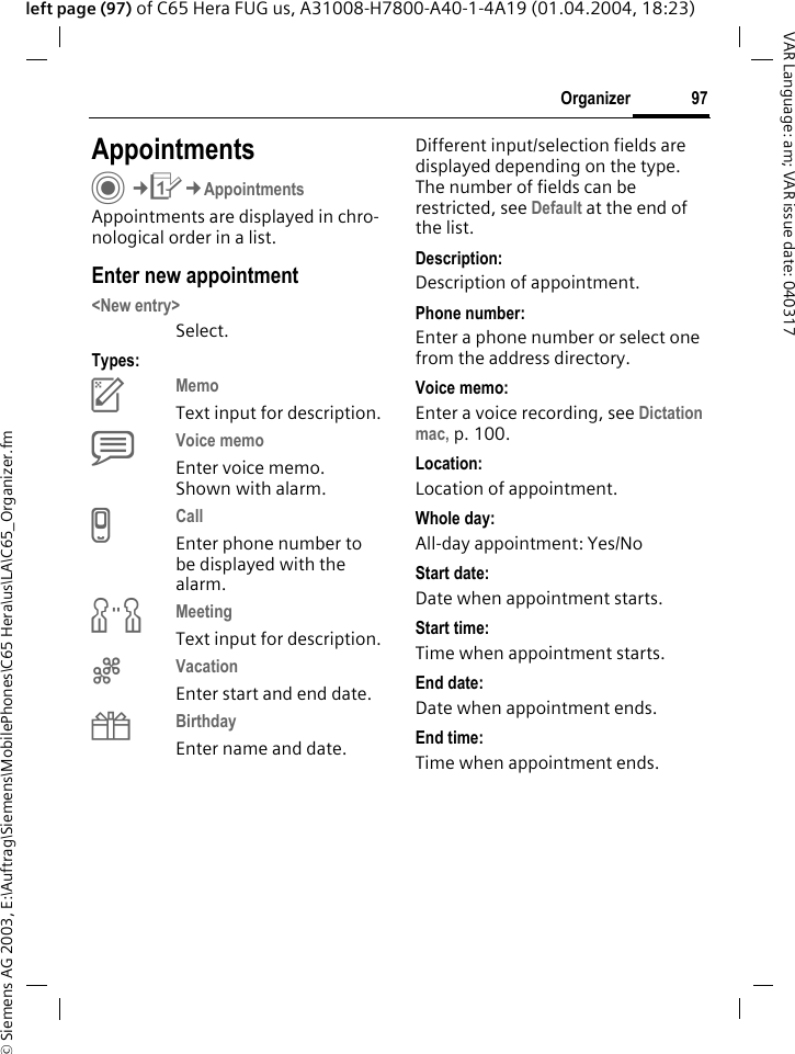 &copy; Siemens AG 2003, E:\Auftrag\Siemens\MobilePhones\C65 Hera\us\LA\C65_Organizer.fm97OrganizerVAR Language: am; VAR issue date: 040317left page (97) of C65 Hera FUG us, A31008-H7800-A40-1-4A19 (01.04.2004, 18:23)AppointmentsC&cent;Q&cent;AppointmentsAppointments are displayed in chro-nological order in a list.Enter new appointment<New entry>Select.Types:cMemo Text input for description.dVoice memo Enter voice memo. Shown with alarm.eCall Enter phone number to be displayed with the alarm.fMeeting Text input for description.gVacation Enter start and end date.hBirthday Enter name and date.Different input/selection fields are displayed depending on the type. The number of fields can be restricted, see Default at the end of the list. Description:Description of appointment.Phone number:Enter a phone number or select one from the address directory.Voice memo:Enter a voice recording, see Dictation mac, p. 100.Location:Location of appointment.Whole day:All-day appointment: Yes/NoStart date:Date when appointment starts.Start time:Time when appointment starts.End date:Date when appointment ends.End time:Time when appointment ends.