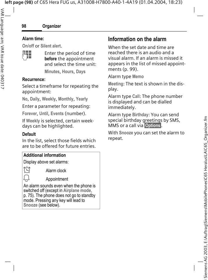 &copy; Siemens AG 2003, E:\Auftrag\Siemens\MobilePhones\C65 Hera\us\LA\C65_Organizer.fmOrganizer98VAR Language: am; VAR issue date: 040317left page (98) of C65 Hera FUG us, A31008-H7800-A40-1-4A19 (01.04.2004, 18:23)Alarm time:On/off or Silent alert.JEnter the period of time before the appointment and select the time unit:Minutes, Hours, DaysRecurrence:Select a timeframe for repeating the appointment:No, Daily, Weekly, Monthly, YearlyEnter a parameter for repeating:Forever, Until, Events (number).If Weekly is selected, certain week-days can be highlighted. DefaultIn the list, select those fields which are to be offered for future entries.Information on the alarmWhen the set date and time are reached there is an audio and a visual alarm. If an alarm is missed it appears in the list of missed appoint-ments (p. 99).Alarm type Memo Meeting: The text is shown in the dis-play.Alarm type Call: The phone number is displayed and can be dialled immediately.Alarm type Birthday: You can send special birthday greetings by SMS, MMS or a call via &sect;Options&sect;. With Snooze you can set the alarm to repeat.Additional informationDisplay above set alarms:&sup1;Alarm clock&raquo;AppointmentAn alarm sounds even when the phone is switched off (except in Airplane mode, p. 75). The phone does not go to standby mode. Pressing any key will lead to Snooze (see below).
