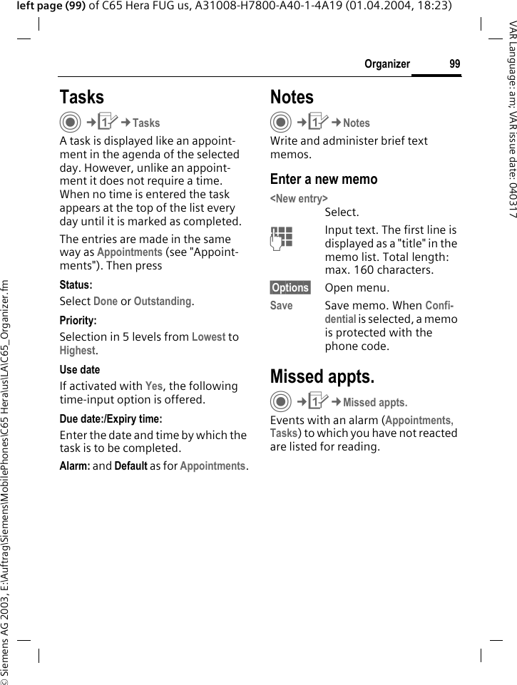 &copy; Siemens AG 2003, E:\Auftrag\Siemens\MobilePhones\C65 Hera\us\LA\C65_Organizer.fm99OrganizerVAR Language: am; VAR issue date: 040317left page (99) of C65 Hera FUG us, A31008-H7800-A40-1-4A19 (01.04.2004, 18:23)TasksC&cent;Q&cent;TasksA task is displayed like an appoint-ment in the agenda of the selected day. However, unlike an appoint-ment it does not require a time. When no time is entered the task appears at the top of the list every day until it is marked as completed.The entries are made in the same way as Appointments (see "Appoint-ments"). Then pressStatus:Select Done or Outstanding.Priority:Selection in 5 levels from Lowest to Highest. Use dateIf activated with Yes, the following time-input option is offered.Due date:/Expiry time:Enter the date and time by which the task is to be completed.Alarm: and Default as for Appointments.NotesC&cent;Q&cent;NotesWrite and administer brief text memos.Enter a new memo<New entry>Select.JInput text. The first line is displayed as a "title" in the memo list. Total length: max. 160 characters.&sect;Options&sect; Open menu.Save Save memo. When Confi-dential is selected, a memo is protected with the phone code.Missed appts.C&cent;Q&cent;Missed appts.Events with an alarm (Appointments, Tasks) to which you have not reacted are listed for reading.