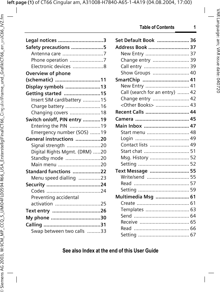 &copy; Siemens AG 2003, W:\ICM_MP_CCQ_S_UM\04FL00594 R66_USA_Ersterstellg\Final\CT66_Cingular\Frame_und_Grafik\CT66_en_us\C66_IVZ.fmTable of Contents 1VAR Language: am; VAR issue date: 040720See also Index at the end of this User Guideleft page (1) of CT66 Cingular am, A31008-H7840-A65-1-4A19 (04.08.2004, 17:00)Legal notices ...............................3Safety precautions ......................5Antenna care ............................7Phone operation .......................7Electronic devices  .....................8Overview of phone (schematic) ...............................11Display symbols  ........................13Getting started  .........................15Insert SIM card/battery ............15Charge battery ........................16Changing covers .....................18Switch on/off, PIN entry ............19Entering the PIN  .....................19Emergency number (SOS) .......19General instructions  .................20Signal strength  .......................20Digital Rights Mgmt. (DRM) .....20Standby mode  ........................20Main menu .............................20Standard functions  ...................22Menu speed dialling  ...............23Security .....................................24Codes .....................................24Preventing accidental activation ...............................25Text entry  .................................26My phone ..................................30Calling .......................................31Swap between two calls  .........33Set Default Book  ...................... 36Address Book ............................ 37New Entry .............................. 37Change entry  ......................... 39Call entry  ............................... 39Show Groups  ......................... 40SmartChip ................................ 41New Entry .............................. 41Call (search for an entry)  ........ 42Change entry  ......................... 42<Other Books>  ....................... 43Recent Calls .............................. 44Camera ..................................... 45Main Inbox  ............................... 47Start menu ............................. 48Login ..................................... 49Contact lists  ........................... 49Start chat  ............................... 51Msg. History ........................... 52Setting ................................... 52Text Message  ........................... 55Write/send ............................. 55Read ...................................... 57Setting ................................... 59Multimedia Msg  ....................... 61Create .................................... 61Templates .............................. 63Send ...................................... 64Receive .................................. 65Read ...................................... 66Setting ................................... 67Table of ContentsSee also In-dex at the end of this User Guide