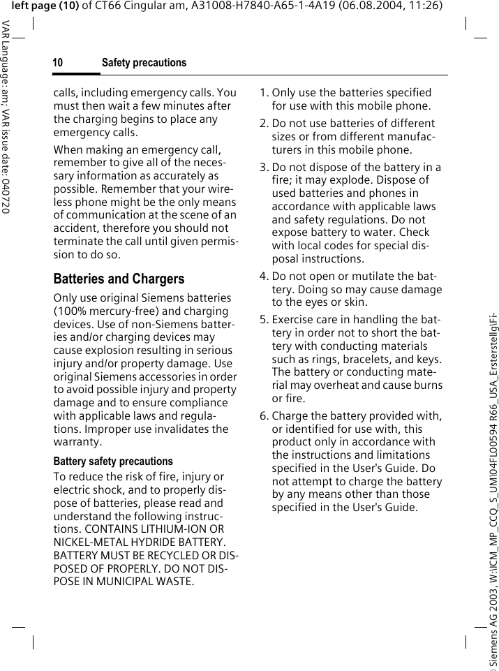 &copy; Siemens AG 2003, W:\ICM_MP_CCQ_S_UM\04FL00594 R66_USA_Ersterstellg\Fi-Safety precautions10VAR Language: am; VAR issue date: 040720left page (10) of CT66 Cingular am, A31008-H7840-A65-1-4A19 (06.08.2004, 11:26)calls, including emergency calls. You must then wait a few minutes after the charging begins to place any emergency calls.When making an emergency call, remember to give all of the neces-sary information as accurately as possible. Remember that your wire-less phone might be the only means of communication at the scene of an accident, therefore you should not terminate the call until given permis-sion to do so.Batteries and ChargersOnly use original Siemens batteries (100% mercury-free) and charging devices. Use of non-Siemens batter-ies and/or charging devices may cause explosion resulting in serious injury and/or property damage. Use original Siemens accessories in order to avoid possible injury and property damage and to ensure compliance with applicable laws and regula-tions. Improper use invalidates the warranty.Battery safety precautionsTo reduce the risk of fire, injury or electric shock, and to properly dis-pose of batteries, please read and understand the following instruc-tions. CONTAINS LITHIUM-ION OR NICKEL-METAL HYDRIDE BATTERY. BATTERY MUST BE RECYCLED OR DIS-POSED OF PROPERLY. DO NOT DIS-POSE IN MUNICIPAL WASTE.1. Only use the batteries specified for use with this mobile phone.2. Do not use batteries of different sizes or from different manufac-turers in this mobile phone.3. Do not dispose of the battery in a fire; it may explode. Dispose of used batteries and phones in accordance with applicable laws and safety regulations. Do not expose battery to water. Check with local codes for special dis-posal instructions. 4. Do not open or mutilate the bat-tery. Doing so may cause damage to the eyes or skin.5. Exercise care in handling the bat-tery in order not to short the bat-tery with conducting materials such as rings, bracelets, and keys. The battery or conducting mate-rial may overheat and cause burns or fire.6. Charge the battery provided with, or identified for use with, this product only in accordance with the instructions and limitations specified in the User's Guide. Do not attempt to charge the battery by any means other than those specified in the User's Guide.