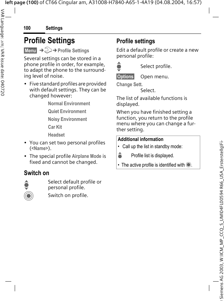 &copy; Siemens AG 2003, W:\ICM_MP_CCQ_S_UM\04FL00594 R66_USA_Ersterstellg\Fi-Settings100VAR Language: am; VAR issue date: 040720left page (100) of CT66 Cingular am, A31008-H7840-A65-1-4A19 (04.08.2004, 16:57)Settings Profile Settings&sect;Menu&sect; &cent;T&cent;Profile SettingsSeveral settings can be stored in a phone profile in order, for example, to adapt the phone to the surround-ing level of noise.&bull; Five standard profiles are provided with default settings. They can be changed however: Normal Environment Quiet Environment Noisy Environment Car Kit Headset &bull; You can set two personal profiles (<Name>).&bull; The special profile Airplane Mode is fixed and cannot be changed.Switch onISelect default profile or personal profile.CSwitch on profile.Profile settingsEdit a default profile or create a new personal profile:ISelect profile.&sect;Options&sect; Open menu.Change Sett.Select.The list of available functions is displayed.When you have finished setting a function, you return to the profile menu where you can change a fur-ther setting.Additional information&bull;  Call up the list in standby mode:GProfile list is displayed.&bull; The active profile is identified with &middot;.