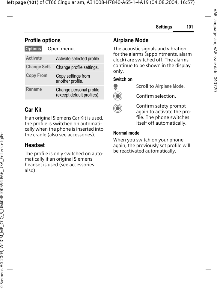 &copy; Siemens AG 2003, W:\ICM_MP_CCQ_S_UM\04FL00594 R66_USA_Ersterstellg\Fi-101SettingsVAR Language: am; VAR issue date: 040720left page (101) of CT66 Cingular am, A31008-H7840-A65-1-4A19 (04.08.2004, 16:57)Profile options&sect;Options&sect; Open menu.Car Kit If an original Siemens Car Kit is used, the profile is switched on automati-cally when the phone is inserted into the cradle (also see accessories). HeadsetThe profile is only switched on auto-matically if an original Siemens headset is used (see accessories also).Airplane ModeThe acoustic signals and vibration for the alarms (appointments, alarm clock) are switched off. The alarms continue to be shown in the display only. Switch onHScroll to Airplane Mode.CConfirm selection.CConfirm safety prompt again to activate the pro-file. The phone switches itself off automatically.Normal modeWhen you switch on your phone again, the previously set profile will be reactivated automatically.Activate Activate selected profile.Change Sett. Change profile settings.Copy From Copy settings from another profile.Rename Change personal profile (except default profiles).