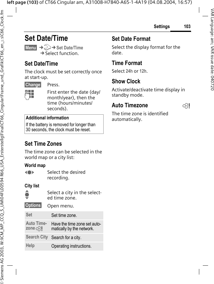 &copy; Siemens AG 2003, W:\ICM_MP_CCQ_S_UM\04FL00594 R66_USA_Ersterstellg\Final\CT66_Cingular\Frame_und_Grafik\CT66_en_us\C66_Clock.fm103SettingsVAR Language: am; VAR issue date: 040720left page (103) of CT66 Cingular am, A31008-H7840-A65-1-4A19 (04.08.2004, 16:57)Settings Set Date/Time&sect;Menu&sect; &cent;T&cent;Set Date/Time&cent;Select function.Set Date/TimeThe clock must be set correctly once at start-up.&sect;Change&sect; Press.JFirst enter the date (day/month/year), then the time (hours/minutes/seconds).Set Time ZonesThe time zone can be selected in the world map or a city list:World mapFSelect the desired recording.City listISelect a city in the select-ed time zone.&sect;Options&sect; Open menu.Set Date FormatSelect the display format for the date.Time FormatSelect 24h or 12h.Show ClockActivate/deactivate time display in standby mode.Auto Timezone bThe time zone is identified automatically.Additional informationIf the battery is removed for longer than 30 seconds, the clock must be reset. Set Set time zone.Auto Time-zone= Have the time zone set auto-matically by the network.Search City Search for a city.Help Operating instructions.