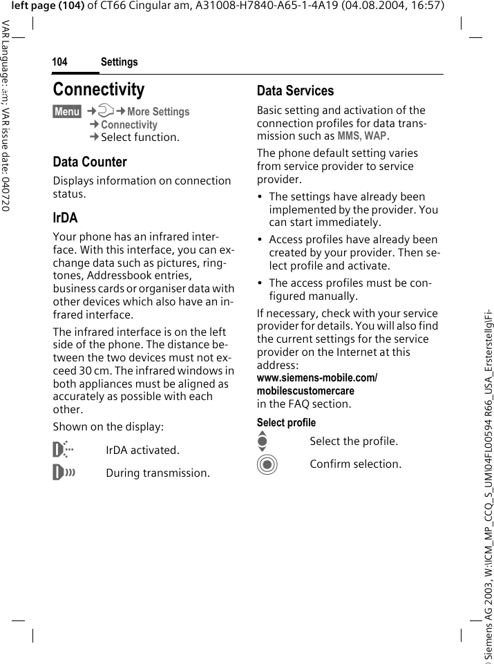 &copy; Siemens AG 2003, W:\ICM_MP_CCQ_S_UM\04FL00594 R66_USA_Ersterstellg\Fi-Settings104VAR Language: am; VAR issue date: 040720left page (104) of CT66 Cingular am, A31008-H7840-A65-1-4A19 (04.08.2004, 16:57)Settings Connectivity&sect;Menu&sect; &cent;T&cent;More Settings&cent;Connectivity&cent;Select function.Data CounterDisplays information on connection status.IrDAYour phone has an infrared inter-face. With this interface, you can ex-change data such as pictures, ring-tones, Addressbook entries, business cards or organiser data with other devices which also have an in-frared interface. The infrared interface is on the left side of the phone. The distance be-tween the two devices must not ex-ceed 30 cm. The infrared windows in both appliances must be aligned as accurately as possible with each other.Shown on the display:&macr;IrDA activated.&reg;During transmission.Data ServicesBasic setting and activation of the connection profiles for data trans-mission such as MMS, WAP. The phone default setting varies from service provider to service provider.&bull; The settings have already been implemented by the provider. You can start immediately.&bull; Access profiles have already been created by your provider. Then se-lect profile and activate.&bull; The access profiles must be con-figured manually.If necessary, check with your service provider for details. You will also find the current settings for the service provider on the Internet at this address:www.siemens-mobile.com/mobilescustomercarein the FAQ section.Select profileISelect the profile.CConfirm selection.